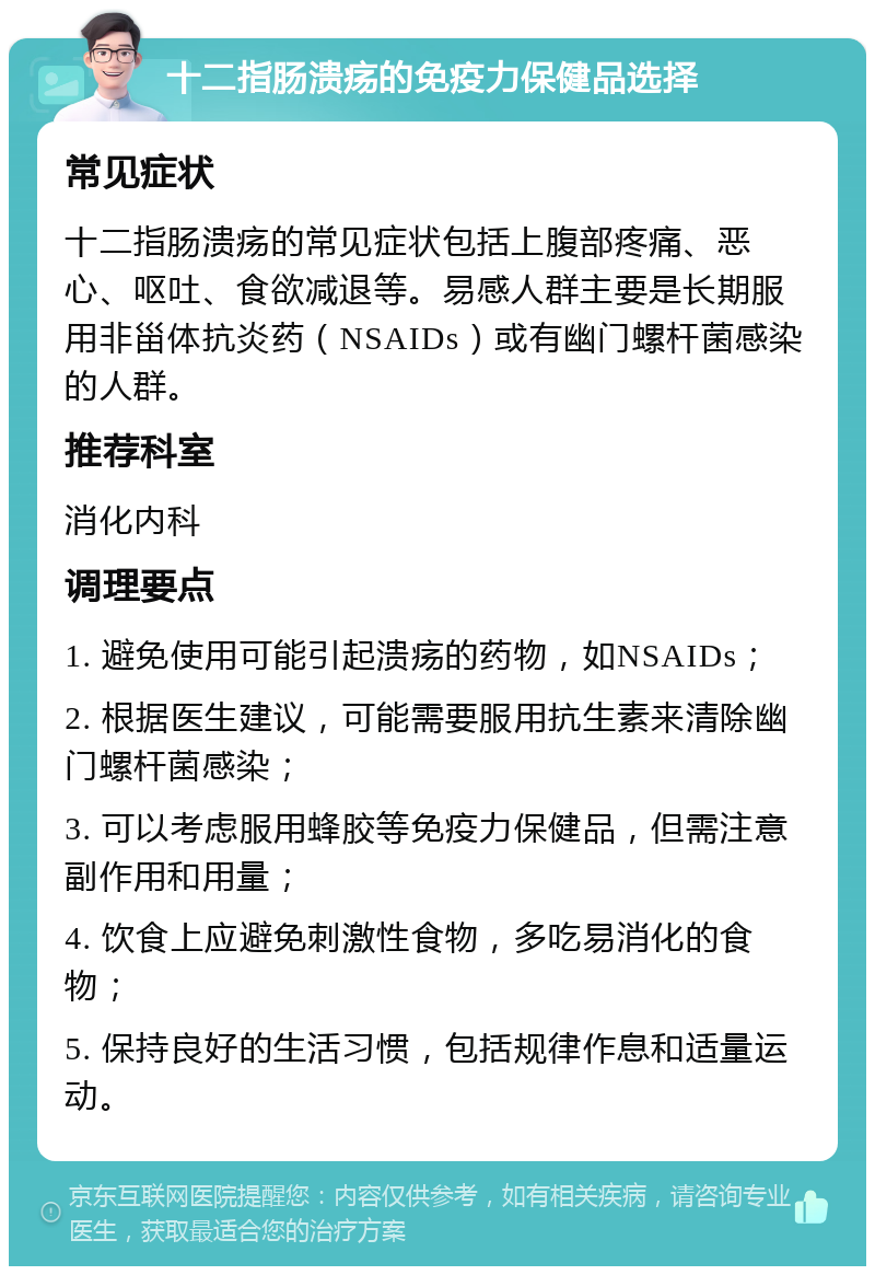 十二指肠溃疡的免疫力保健品选择 常见症状 十二指肠溃疡的常见症状包括上腹部疼痛、恶心、呕吐、食欲减退等。易感人群主要是长期服用非甾体抗炎药（NSAIDs）或有幽门螺杆菌感染的人群。 推荐科室 消化内科 调理要点 1. 避免使用可能引起溃疡的药物，如NSAIDs； 2. 根据医生建议，可能需要服用抗生素来清除幽门螺杆菌感染； 3. 可以考虑服用蜂胶等免疫力保健品，但需注意副作用和用量； 4. 饮食上应避免刺激性食物，多吃易消化的食物； 5. 保持良好的生活习惯，包括规律作息和适量运动。