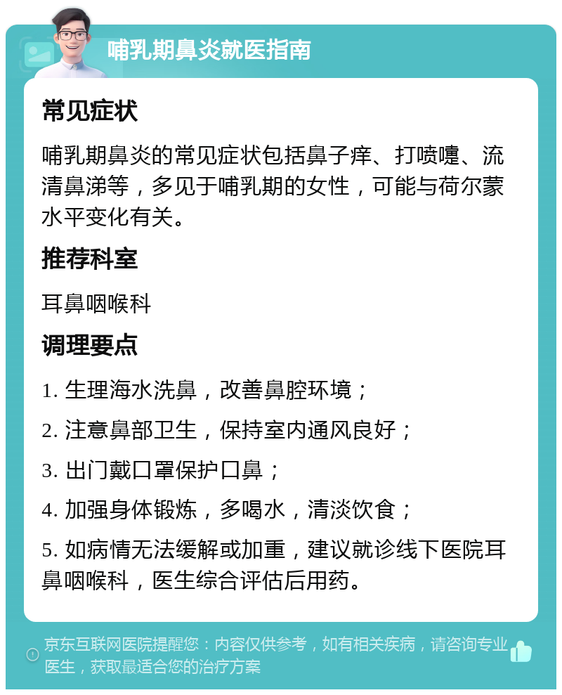 哺乳期鼻炎就医指南 常见症状 哺乳期鼻炎的常见症状包括鼻子痒、打喷嚏、流清鼻涕等，多见于哺乳期的女性，可能与荷尔蒙水平变化有关。 推荐科室 耳鼻咽喉科 调理要点 1. 生理海水洗鼻，改善鼻腔环境； 2. 注意鼻部卫生，保持室内通风良好； 3. 出门戴口罩保护口鼻； 4. 加强身体锻炼，多喝水，清淡饮食； 5. 如病情无法缓解或加重，建议就诊线下医院耳鼻咽喉科，医生综合评估后用药。