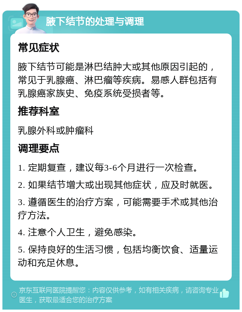 腋下结节的处理与调理 常见症状 腋下结节可能是淋巴结肿大或其他原因引起的，常见于乳腺癌、淋巴瘤等疾病。易感人群包括有乳腺癌家族史、免疫系统受损者等。 推荐科室 乳腺外科或肿瘤科 调理要点 1. 定期复查，建议每3-6个月进行一次检查。 2. 如果结节增大或出现其他症状，应及时就医。 3. 遵循医生的治疗方案，可能需要手术或其他治疗方法。 4. 注意个人卫生，避免感染。 5. 保持良好的生活习惯，包括均衡饮食、适量运动和充足休息。