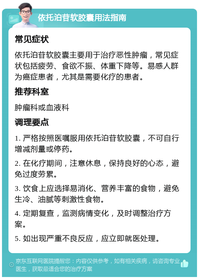 依托泊苷软胶囊用法指南 常见症状 依托泊苷软胶囊主要用于治疗恶性肿瘤，常见症状包括疲劳、食欲不振、体重下降等。易感人群为癌症患者，尤其是需要化疗的患者。 推荐科室 肿瘤科或血液科 调理要点 1. 严格按照医嘱服用依托泊苷软胶囊，不可自行增减剂量或停药。 2. 在化疗期间，注意休息，保持良好的心态，避免过度劳累。 3. 饮食上应选择易消化、营养丰富的食物，避免生冷、油腻等刺激性食物。 4. 定期复查，监测病情变化，及时调整治疗方案。 5. 如出现严重不良反应，应立即就医处理。