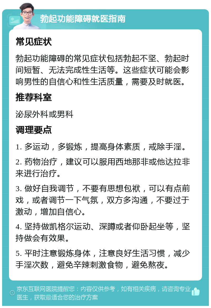 勃起功能障碍就医指南 常见症状 勃起功能障碍的常见症状包括勃起不坚、勃起时间短暂、无法完成性生活等。这些症状可能会影响男性的自信心和性生活质量，需要及时就医。 推荐科室 泌尿外科或男科 调理要点 1. 多运动，多锻炼，提高身体素质，戒除手淫。 2. 药物治疗，建议可以服用西地那非或他达拉非来进行治疗。 3. 做好自我调节，不要有思想包袱，可以有点前戏，或者调节一下气氛，双方多沟通，不要过于激动，增加自信心。 4. 坚持做凯格尔运动、深蹲或者仰卧起坐等，坚持做会有效果。 5. 平时注意锻炼身体，注意良好生活习惯，减少手淫次数，避免辛辣刺激食物，避免熬夜。