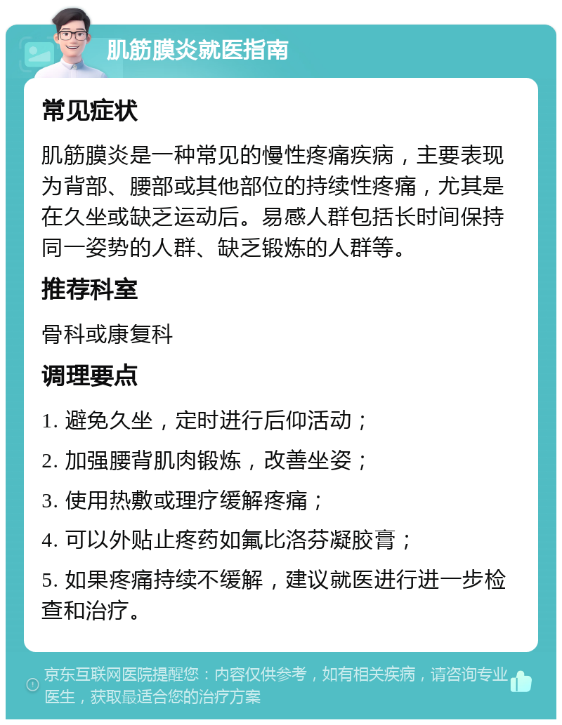 肌筋膜炎就医指南 常见症状 肌筋膜炎是一种常见的慢性疼痛疾病，主要表现为背部、腰部或其他部位的持续性疼痛，尤其是在久坐或缺乏运动后。易感人群包括长时间保持同一姿势的人群、缺乏锻炼的人群等。 推荐科室 骨科或康复科 调理要点 1. 避免久坐，定时进行后仰活动； 2. 加强腰背肌肉锻炼，改善坐姿； 3. 使用热敷或理疗缓解疼痛； 4. 可以外贴止疼药如氟比洛芬凝胶膏； 5. 如果疼痛持续不缓解，建议就医进行进一步检查和治疗。