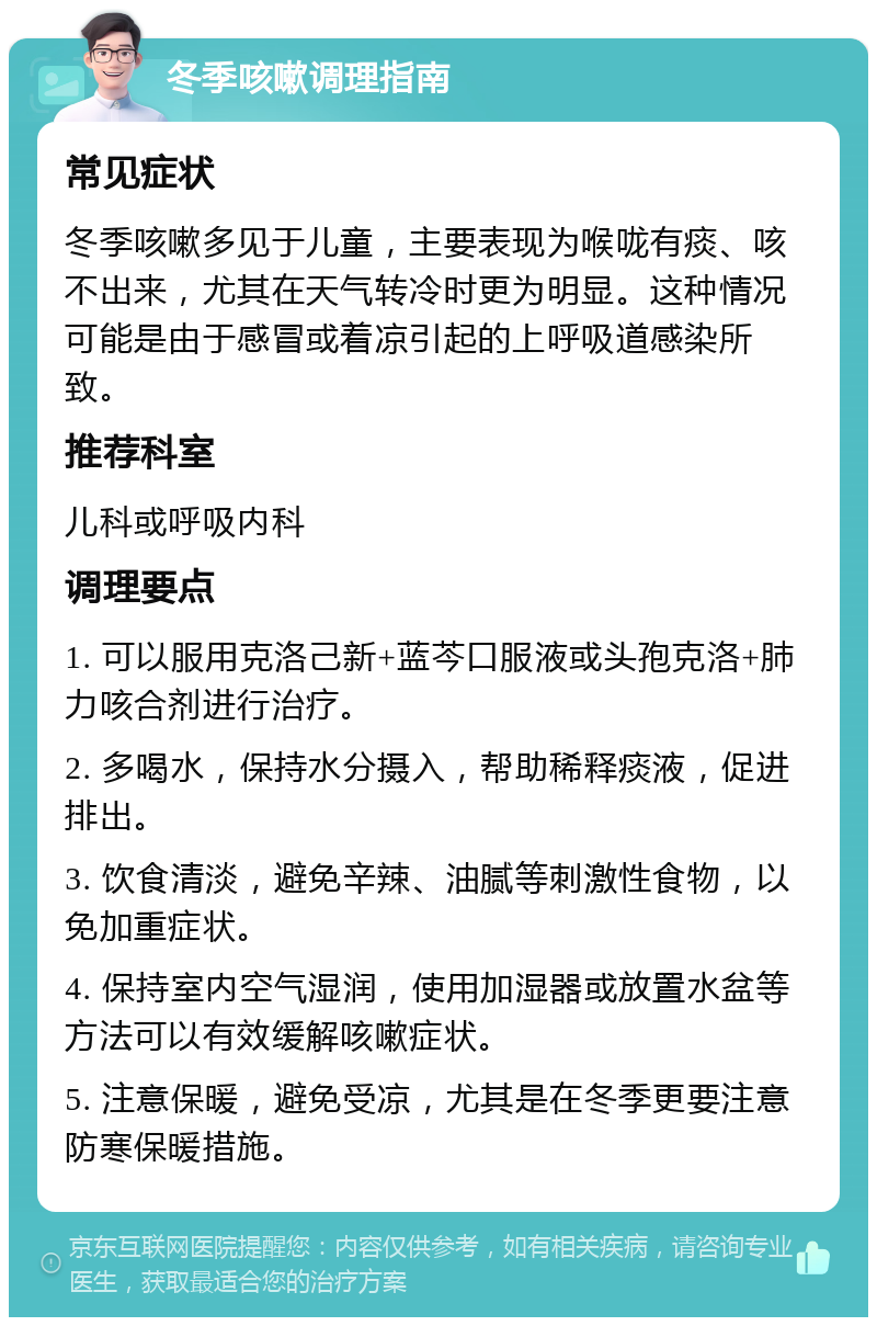 冬季咳嗽调理指南 常见症状 冬季咳嗽多见于儿童，主要表现为喉咙有痰、咳不出来，尤其在天气转冷时更为明显。这种情况可能是由于感冒或着凉引起的上呼吸道感染所致。 推荐科室 儿科或呼吸内科 调理要点 1. 可以服用克洛己新+蓝芩口服液或头孢克洛+肺力咳合剂进行治疗。 2. 多喝水，保持水分摄入，帮助稀释痰液，促进排出。 3. 饮食清淡，避免辛辣、油腻等刺激性食物，以免加重症状。 4. 保持室内空气湿润，使用加湿器或放置水盆等方法可以有效缓解咳嗽症状。 5. 注意保暖，避免受凉，尤其是在冬季更要注意防寒保暖措施。