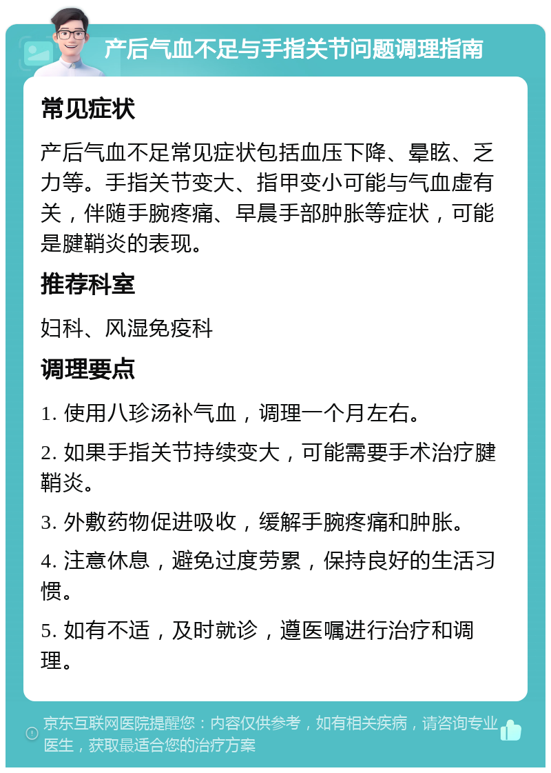 产后气血不足与手指关节问题调理指南 常见症状 产后气血不足常见症状包括血压下降、晕眩、乏力等。手指关节变大、指甲变小可能与气血虚有关，伴随手腕疼痛、早晨手部肿胀等症状，可能是腱鞘炎的表现。 推荐科室 妇科、风湿免疫科 调理要点 1. 使用八珍汤补气血，调理一个月左右。 2. 如果手指关节持续变大，可能需要手术治疗腱鞘炎。 3. 外敷药物促进吸收，缓解手腕疼痛和肿胀。 4. 注意休息，避免过度劳累，保持良好的生活习惯。 5. 如有不适，及时就诊，遵医嘱进行治疗和调理。