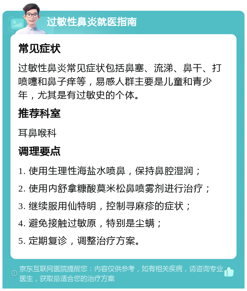 过敏性鼻炎就医指南 常见症状 过敏性鼻炎常见症状包括鼻塞、流涕、鼻干、打喷嚏和鼻子痒等，易感人群主要是儿童和青少年，尤其是有过敏史的个体。 推荐科室 耳鼻喉科 调理要点 1. 使用生理性海盐水喷鼻，保持鼻腔湿润； 2. 使用内舒拿糠酸莫米松鼻喷雾剂进行治疗； 3. 继续服用仙特明，控制寻麻疹的症状； 4. 避免接触过敏原，特别是尘螨； 5. 定期复诊，调整治疗方案。