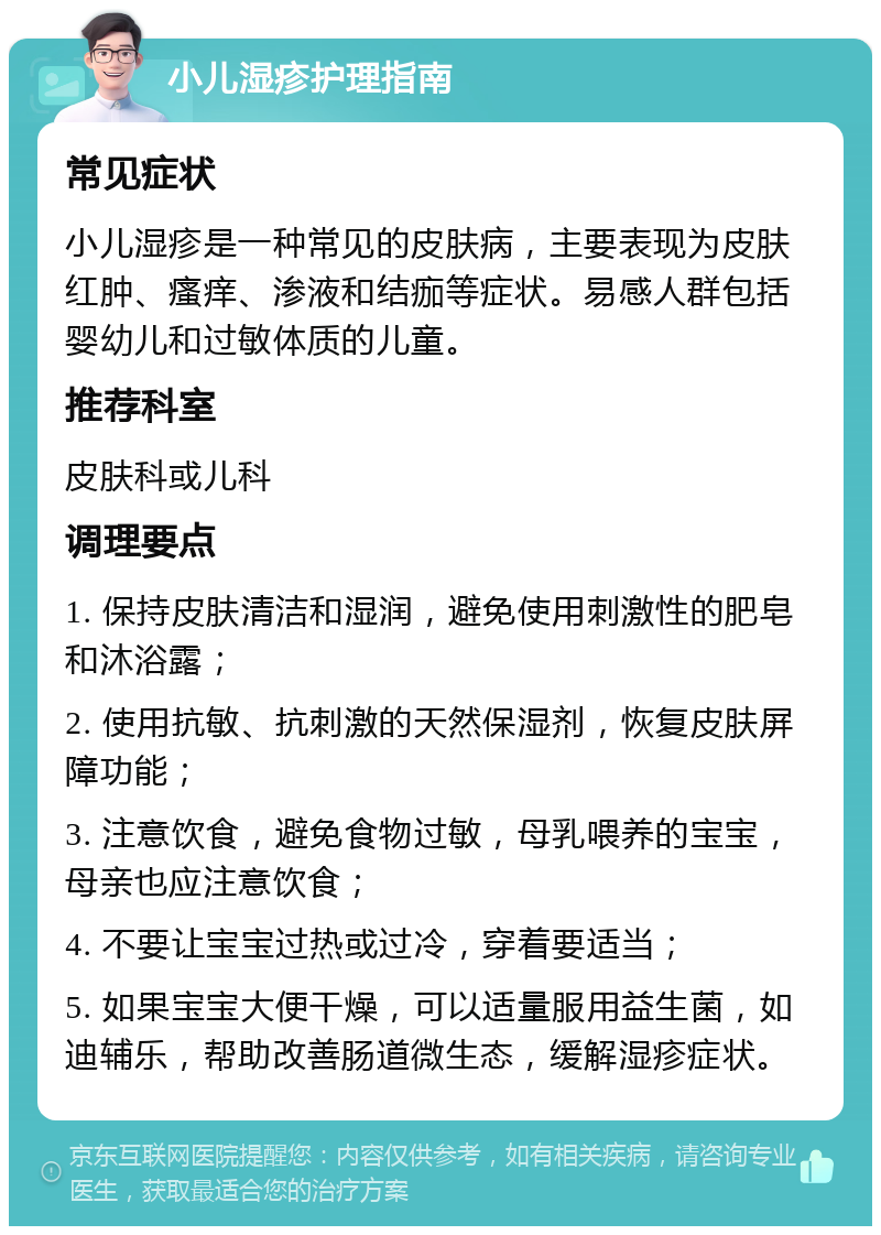 小儿湿疹护理指南 常见症状 小儿湿疹是一种常见的皮肤病，主要表现为皮肤红肿、瘙痒、渗液和结痂等症状。易感人群包括婴幼儿和过敏体质的儿童。 推荐科室 皮肤科或儿科 调理要点 1. 保持皮肤清洁和湿润，避免使用刺激性的肥皂和沐浴露； 2. 使用抗敏、抗刺激的天然保湿剂，恢复皮肤屏障功能； 3. 注意饮食，避免食物过敏，母乳喂养的宝宝，母亲也应注意饮食； 4. 不要让宝宝过热或过冷，穿着要适当； 5. 如果宝宝大便干燥，可以适量服用益生菌，如迪辅乐，帮助改善肠道微生态，缓解湿疹症状。