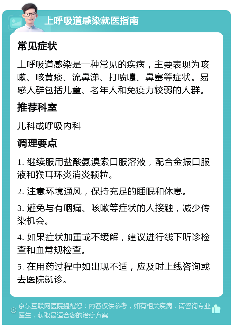 上呼吸道感染就医指南 常见症状 上呼吸道感染是一种常见的疾病，主要表现为咳嗽、咳黄痰、流鼻涕、打喷嚏、鼻塞等症状。易感人群包括儿童、老年人和免疫力较弱的人群。 推荐科室 儿科或呼吸内科 调理要点 1. 继续服用盐酸氨溴索口服溶液，配合金振口服液和猴耳环炎消炎颗粒。 2. 注意环境通风，保持充足的睡眠和休息。 3. 避免与有咽痛、咳嗽等症状的人接触，减少传染机会。 4. 如果症状加重或不缓解，建议进行线下听诊检查和血常规检查。 5. 在用药过程中如出现不适，应及时上线咨询或去医院就诊。