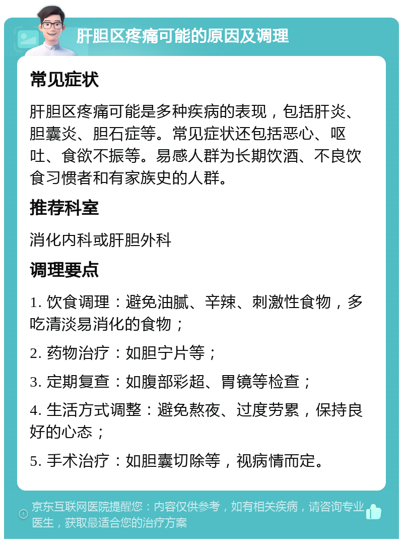 肝胆区疼痛可能的原因及调理 常见症状 肝胆区疼痛可能是多种疾病的表现，包括肝炎、胆囊炎、胆石症等。常见症状还包括恶心、呕吐、食欲不振等。易感人群为长期饮酒、不良饮食习惯者和有家族史的人群。 推荐科室 消化内科或肝胆外科 调理要点 1. 饮食调理：避免油腻、辛辣、刺激性食物，多吃清淡易消化的食物； 2. 药物治疗：如胆宁片等； 3. 定期复查：如腹部彩超、胃镜等检查； 4. 生活方式调整：避免熬夜、过度劳累，保持良好的心态； 5. 手术治疗：如胆囊切除等，视病情而定。