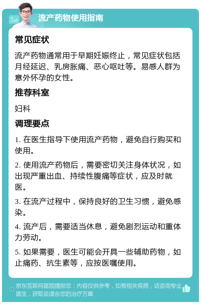 流产药物使用指南 常见症状 流产药物通常用于早期妊娠终止，常见症状包括月经延迟、乳房胀痛、恶心呕吐等。易感人群为意外怀孕的女性。 推荐科室 妇科 调理要点 1. 在医生指导下使用流产药物，避免自行购买和使用。 2. 使用流产药物后，需要密切关注身体状况，如出现严重出血、持续性腹痛等症状，应及时就医。 3. 在流产过程中，保持良好的卫生习惯，避免感染。 4. 流产后，需要适当休息，避免剧烈运动和重体力劳动。 5. 如果需要，医生可能会开具一些辅助药物，如止痛药、抗生素等，应按医嘱使用。