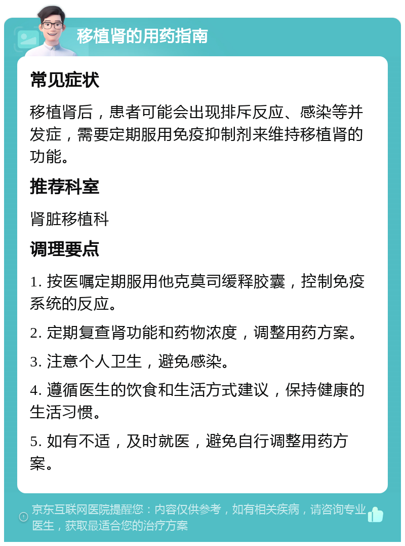 移植肾的用药指南 常见症状 移植肾后，患者可能会出现排斥反应、感染等并发症，需要定期服用免疫抑制剂来维持移植肾的功能。 推荐科室 肾脏移植科 调理要点 1. 按医嘱定期服用他克莫司缓释胶囊，控制免疫系统的反应。 2. 定期复查肾功能和药物浓度，调整用药方案。 3. 注意个人卫生，避免感染。 4. 遵循医生的饮食和生活方式建议，保持健康的生活习惯。 5. 如有不适，及时就医，避免自行调整用药方案。