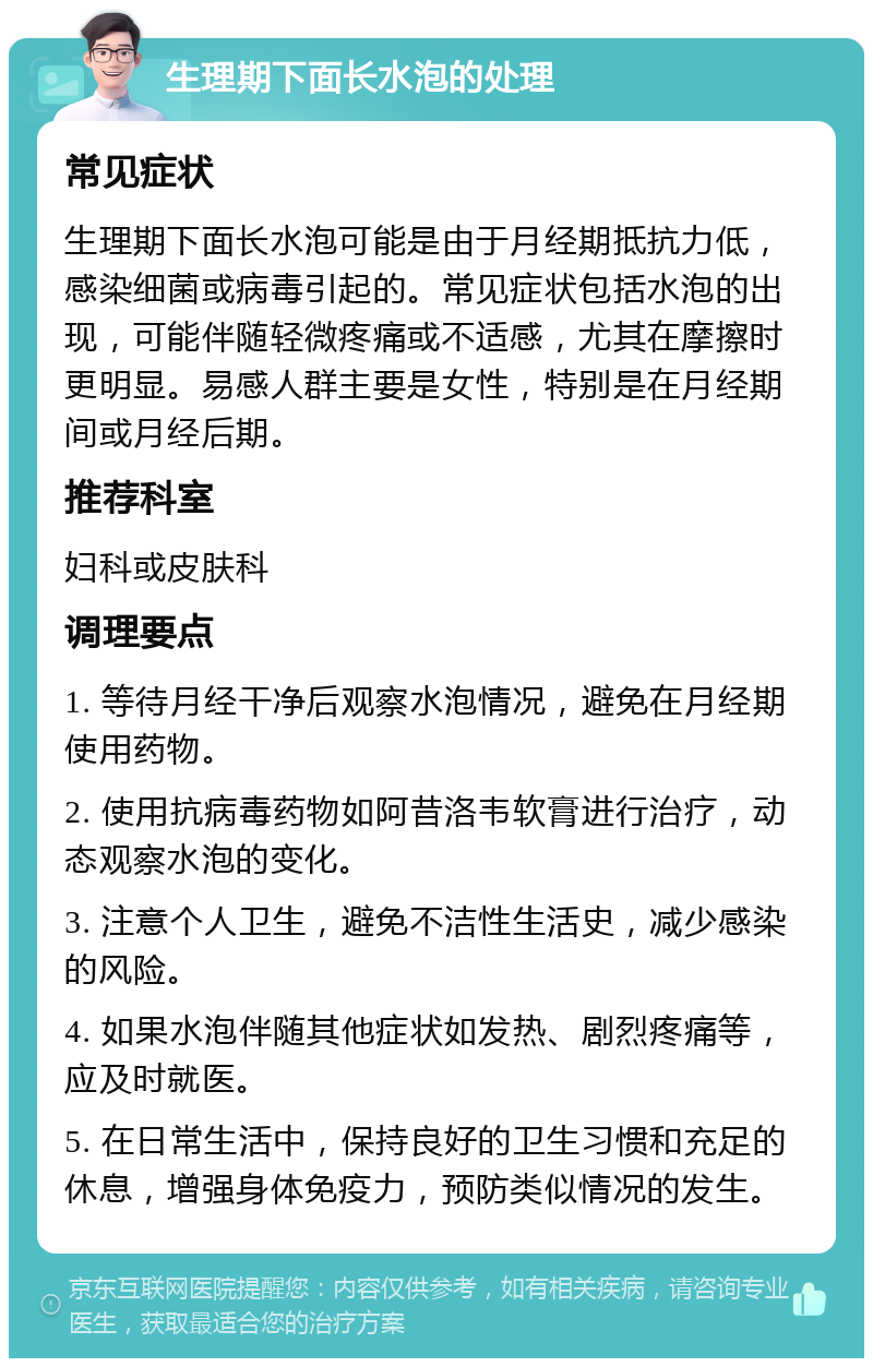 生理期下面长水泡的处理 常见症状 生理期下面长水泡可能是由于月经期抵抗力低，感染细菌或病毒引起的。常见症状包括水泡的出现，可能伴随轻微疼痛或不适感，尤其在摩擦时更明显。易感人群主要是女性，特别是在月经期间或月经后期。 推荐科室 妇科或皮肤科 调理要点 1. 等待月经干净后观察水泡情况，避免在月经期使用药物。 2. 使用抗病毒药物如阿昔洛韦软膏进行治疗，动态观察水泡的变化。 3. 注意个人卫生，避免不洁性生活史，减少感染的风险。 4. 如果水泡伴随其他症状如发热、剧烈疼痛等，应及时就医。 5. 在日常生活中，保持良好的卫生习惯和充足的休息，增强身体免疫力，预防类似情况的发生。