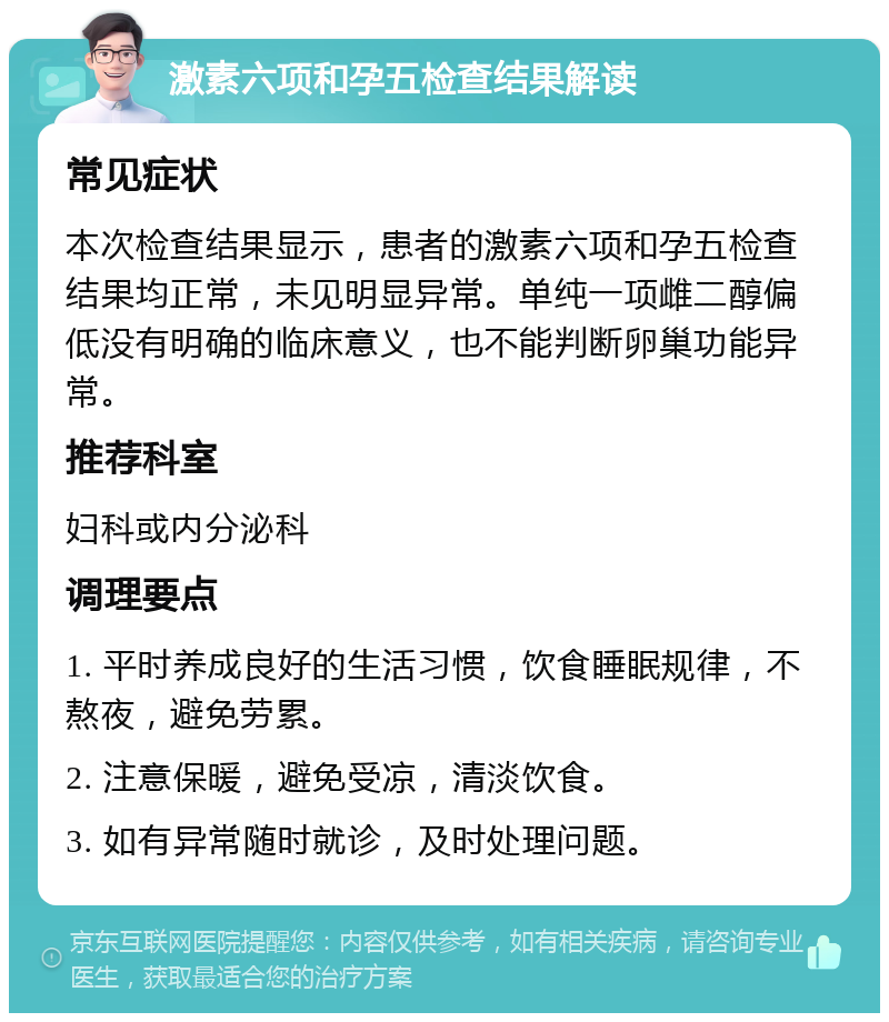 激素六项和孕五检查结果解读 常见症状 本次检查结果显示，患者的激素六项和孕五检查结果均正常，未见明显异常。单纯一项雌二醇偏低没有明确的临床意义，也不能判断卵巢功能异常。 推荐科室 妇科或内分泌科 调理要点 1. 平时养成良好的生活习惯，饮食睡眠规律，不熬夜，避免劳累。 2. 注意保暖，避免受凉，清淡饮食。 3. 如有异常随时就诊，及时处理问题。