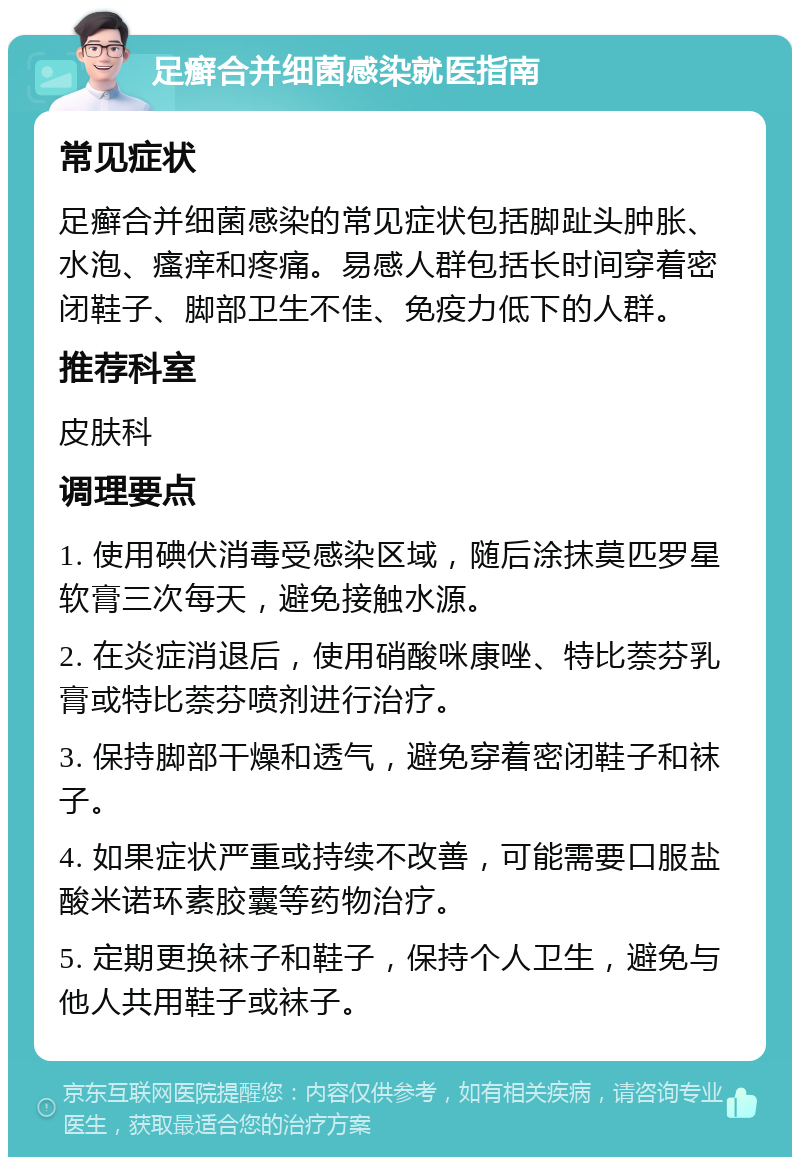 足癣合并细菌感染就医指南 常见症状 足癣合并细菌感染的常见症状包括脚趾头肿胀、水泡、瘙痒和疼痛。易感人群包括长时间穿着密闭鞋子、脚部卫生不佳、免疫力低下的人群。 推荐科室 皮肤科 调理要点 1. 使用碘伏消毒受感染区域，随后涂抹莫匹罗星软膏三次每天，避免接触水源。 2. 在炎症消退后，使用硝酸咪康唑、特比萘芬乳膏或特比萘芬喷剂进行治疗。 3. 保持脚部干燥和透气，避免穿着密闭鞋子和袜子。 4. 如果症状严重或持续不改善，可能需要口服盐酸米诺环素胶囊等药物治疗。 5. 定期更换袜子和鞋子，保持个人卫生，避免与他人共用鞋子或袜子。