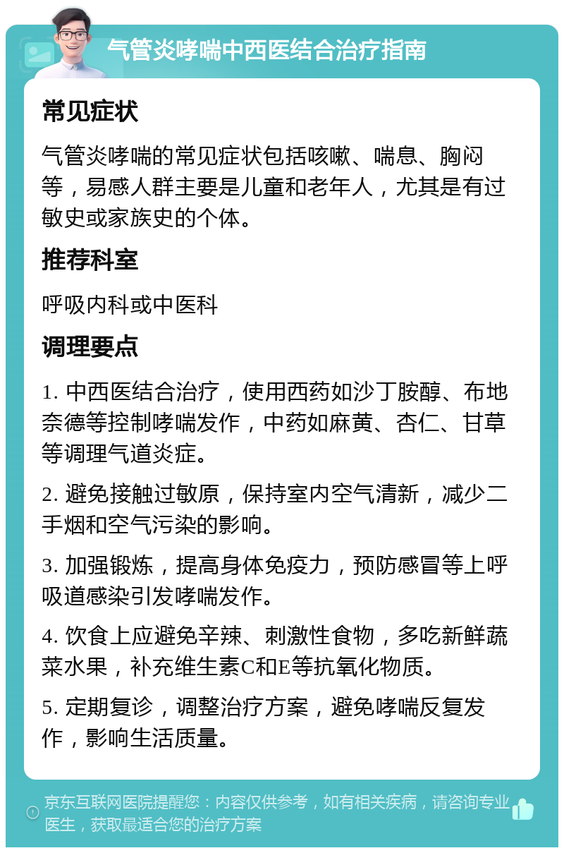 气管炎哮喘中西医结合治疗指南 常见症状 气管炎哮喘的常见症状包括咳嗽、喘息、胸闷等，易感人群主要是儿童和老年人，尤其是有过敏史或家族史的个体。 推荐科室 呼吸内科或中医科 调理要点 1. 中西医结合治疗，使用西药如沙丁胺醇、布地奈德等控制哮喘发作，中药如麻黄、杏仁、甘草等调理气道炎症。 2. 避免接触过敏原，保持室内空气清新，减少二手烟和空气污染的影响。 3. 加强锻炼，提高身体免疫力，预防感冒等上呼吸道感染引发哮喘发作。 4. 饮食上应避免辛辣、刺激性食物，多吃新鲜蔬菜水果，补充维生素C和E等抗氧化物质。 5. 定期复诊，调整治疗方案，避免哮喘反复发作，影响生活质量。