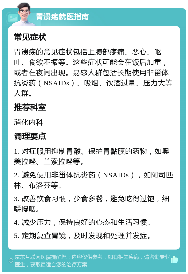 胃溃疡就医指南 常见症状 胃溃疡的常见症状包括上腹部疼痛、恶心、呕吐、食欲不振等。这些症状可能会在饭后加重，或者在夜间出现。易感人群包括长期使用非甾体抗炎药（NSAIDs）、吸烟、饮酒过量、压力大等人群。 推荐科室 消化内科 调理要点 1. 对症服用抑制胃酸、保护胃黏膜的药物，如奥美拉唑、兰索拉唑等。 2. 避免使用非甾体抗炎药（NSAIDs），如阿司匹林、布洛芬等。 3. 改善饮食习惯，少食多餐，避免吃得过饱，细嚼慢咽。 4. 减少压力，保持良好的心态和生活习惯。 5. 定期复查胃镜，及时发现和处理并发症。