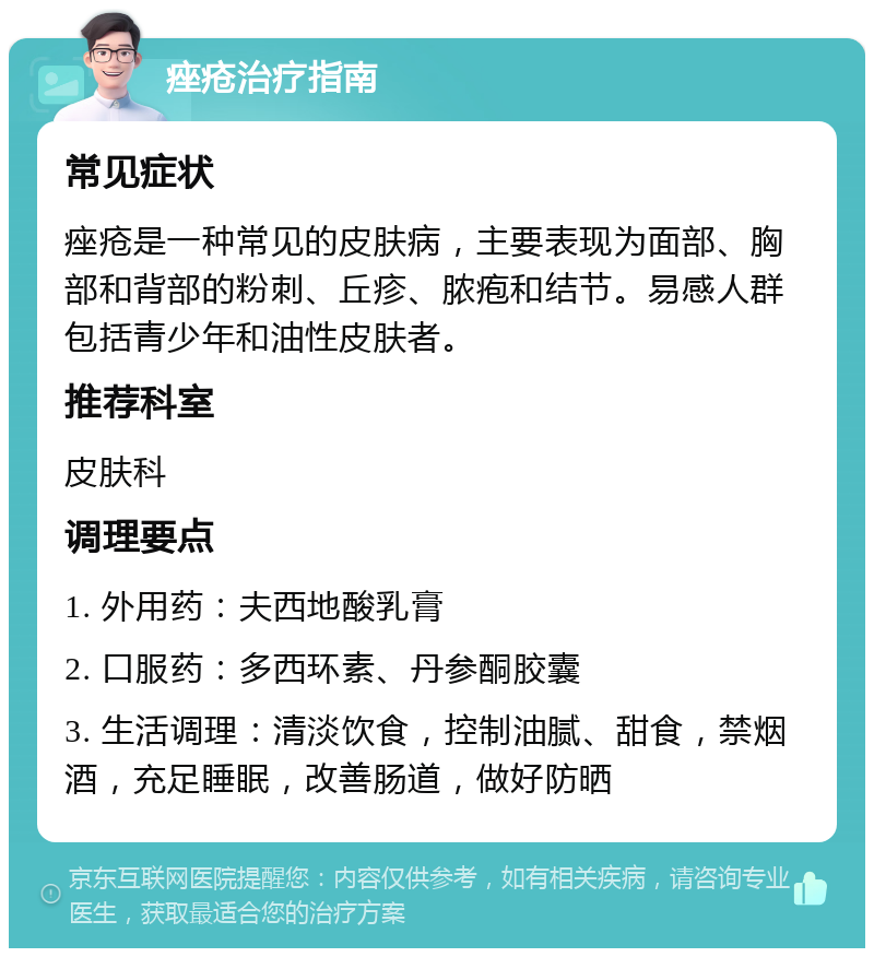 痤疮治疗指南 常见症状 痤疮是一种常见的皮肤病，主要表现为面部、胸部和背部的粉刺、丘疹、脓疱和结节。易感人群包括青少年和油性皮肤者。 推荐科室 皮肤科 调理要点 1. 外用药：夫西地酸乳膏 2. 口服药：多西环素、丹参酮胶囊 3. 生活调理：清淡饮食，控制油腻、甜食，禁烟酒，充足睡眠，改善肠道，做好防晒