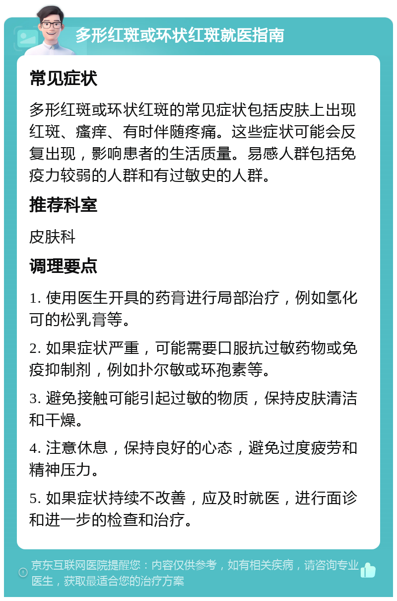 多形红斑或环状红斑就医指南 常见症状 多形红斑或环状红斑的常见症状包括皮肤上出现红斑、瘙痒、有时伴随疼痛。这些症状可能会反复出现，影响患者的生活质量。易感人群包括免疫力较弱的人群和有过敏史的人群。 推荐科室 皮肤科 调理要点 1. 使用医生开具的药膏进行局部治疗，例如氢化可的松乳膏等。 2. 如果症状严重，可能需要口服抗过敏药物或免疫抑制剂，例如扑尔敏或环孢素等。 3. 避免接触可能引起过敏的物质，保持皮肤清洁和干燥。 4. 注意休息，保持良好的心态，避免过度疲劳和精神压力。 5. 如果症状持续不改善，应及时就医，进行面诊和进一步的检查和治疗。