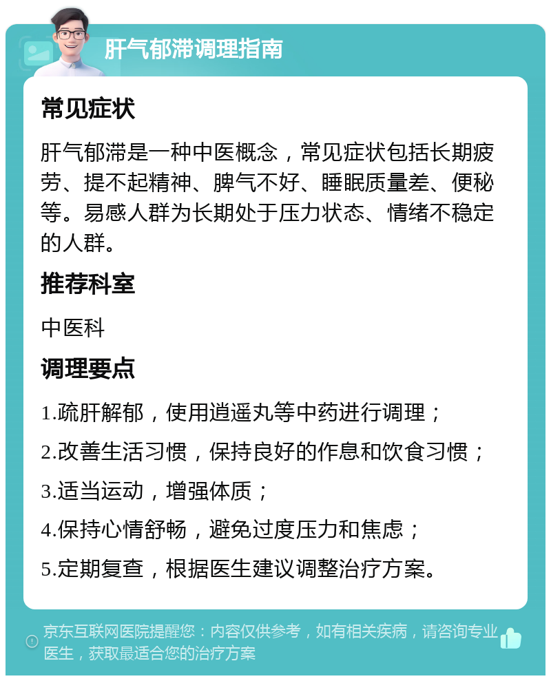 肝气郁滞调理指南 常见症状 肝气郁滞是一种中医概念，常见症状包括长期疲劳、提不起精神、脾气不好、睡眠质量差、便秘等。易感人群为长期处于压力状态、情绪不稳定的人群。 推荐科室 中医科 调理要点 1.疏肝解郁，使用逍遥丸等中药进行调理； 2.改善生活习惯，保持良好的作息和饮食习惯； 3.适当运动，增强体质； 4.保持心情舒畅，避免过度压力和焦虑； 5.定期复查，根据医生建议调整治疗方案。