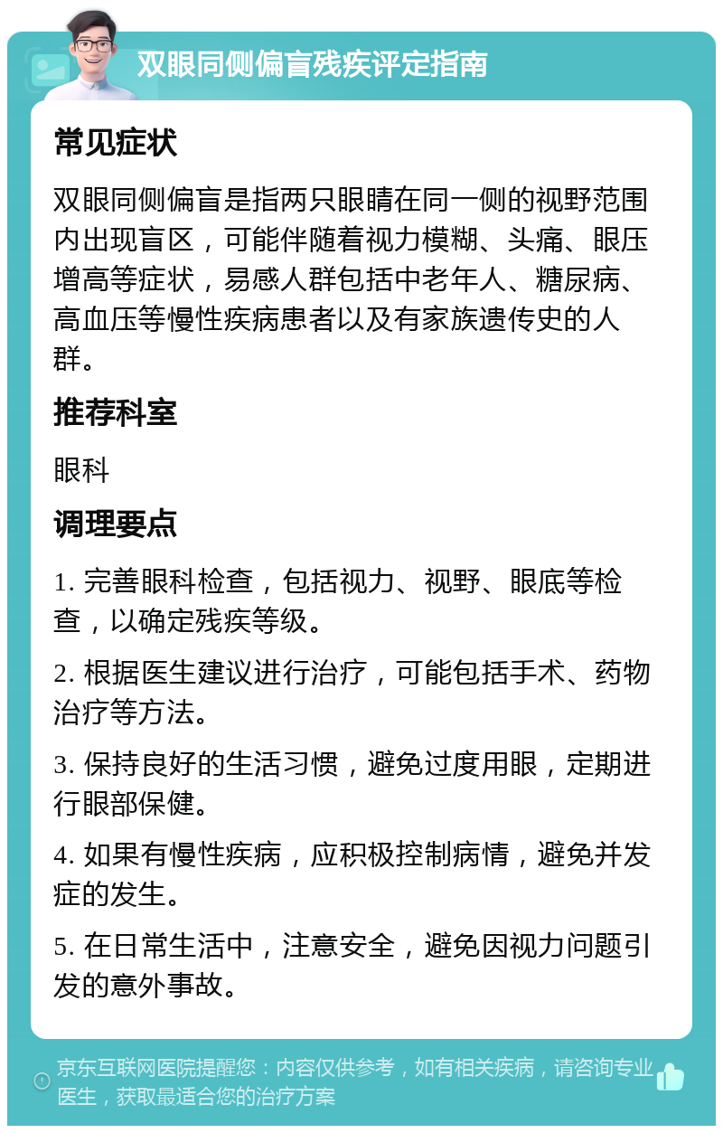 双眼同侧偏盲残疾评定指南 常见症状 双眼同侧偏盲是指两只眼睛在同一侧的视野范围内出现盲区，可能伴随着视力模糊、头痛、眼压增高等症状，易感人群包括中老年人、糖尿病、高血压等慢性疾病患者以及有家族遗传史的人群。 推荐科室 眼科 调理要点 1. 完善眼科检查，包括视力、视野、眼底等检查，以确定残疾等级。 2. 根据医生建议进行治疗，可能包括手术、药物治疗等方法。 3. 保持良好的生活习惯，避免过度用眼，定期进行眼部保健。 4. 如果有慢性疾病，应积极控制病情，避免并发症的发生。 5. 在日常生活中，注意安全，避免因视力问题引发的意外事故。