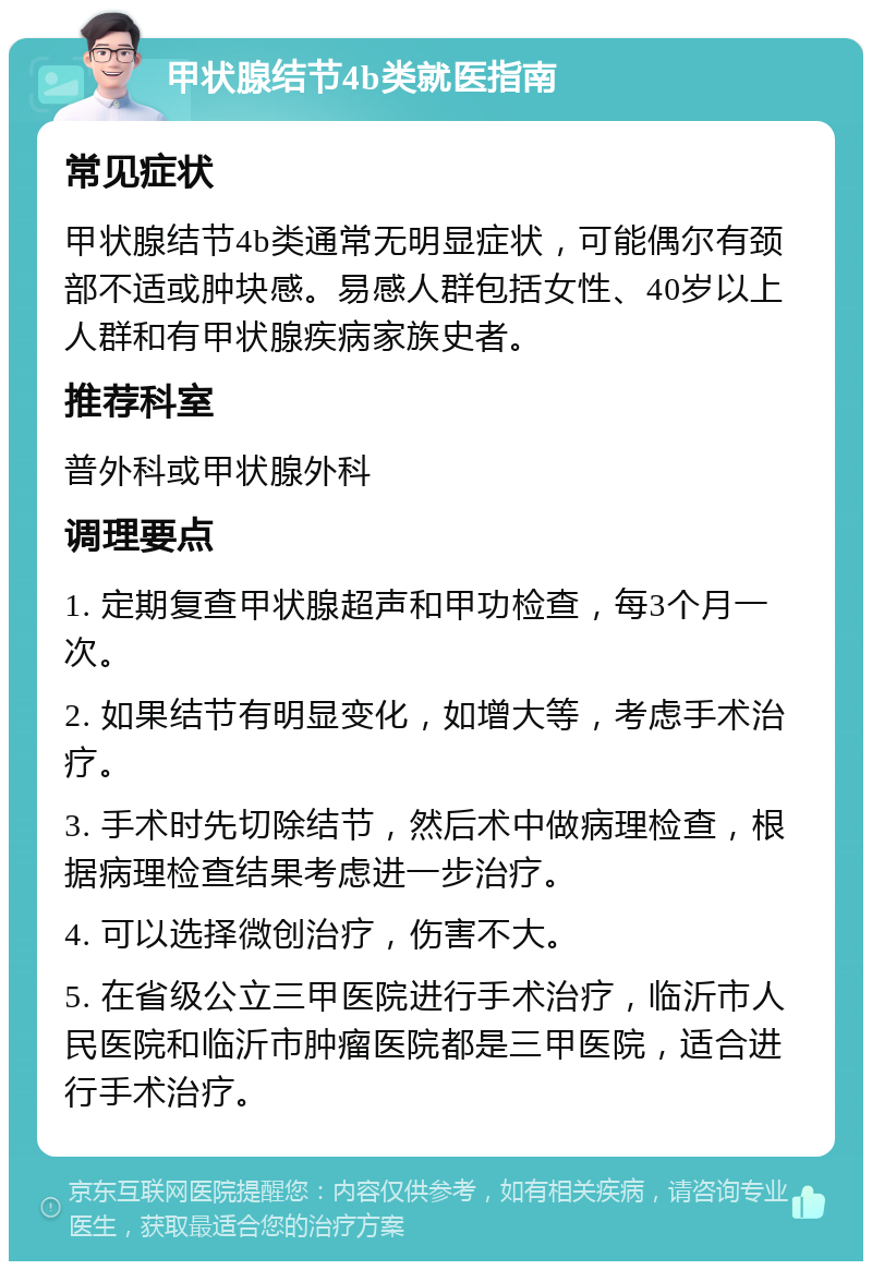 甲状腺结节4b类就医指南 常见症状 甲状腺结节4b类通常无明显症状，可能偶尔有颈部不适或肿块感。易感人群包括女性、40岁以上人群和有甲状腺疾病家族史者。 推荐科室 普外科或甲状腺外科 调理要点 1. 定期复查甲状腺超声和甲功检查，每3个月一次。 2. 如果结节有明显变化，如增大等，考虑手术治疗。 3. 手术时先切除结节，然后术中做病理检查，根据病理检查结果考虑进一步治疗。 4. 可以选择微创治疗，伤害不大。 5. 在省级公立三甲医院进行手术治疗，临沂市人民医院和临沂市肿瘤医院都是三甲医院，适合进行手术治疗。