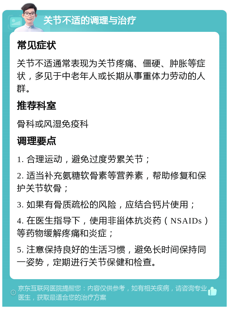 关节不适的调理与治疗 常见症状 关节不适通常表现为关节疼痛、僵硬、肿胀等症状，多见于中老年人或长期从事重体力劳动的人群。 推荐科室 骨科或风湿免疫科 调理要点 1. 合理运动，避免过度劳累关节； 2. 适当补充氨糖软骨素等营养素，帮助修复和保护关节软骨； 3. 如果有骨质疏松的风险，应结合钙片使用； 4. 在医生指导下，使用非甾体抗炎药（NSAIDs）等药物缓解疼痛和炎症； 5. 注意保持良好的生活习惯，避免长时间保持同一姿势，定期进行关节保健和检查。