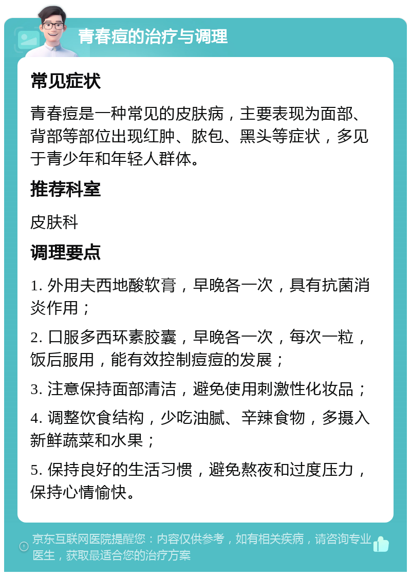 青春痘的治疗与调理 常见症状 青春痘是一种常见的皮肤病，主要表现为面部、背部等部位出现红肿、脓包、黑头等症状，多见于青少年和年轻人群体。 推荐科室 皮肤科 调理要点 1. 外用夫西地酸软膏，早晚各一次，具有抗菌消炎作用； 2. 口服多西环素胶囊，早晚各一次，每次一粒，饭后服用，能有效控制痘痘的发展； 3. 注意保持面部清洁，避免使用刺激性化妆品； 4. 调整饮食结构，少吃油腻、辛辣食物，多摄入新鲜蔬菜和水果； 5. 保持良好的生活习惯，避免熬夜和过度压力，保持心情愉快。