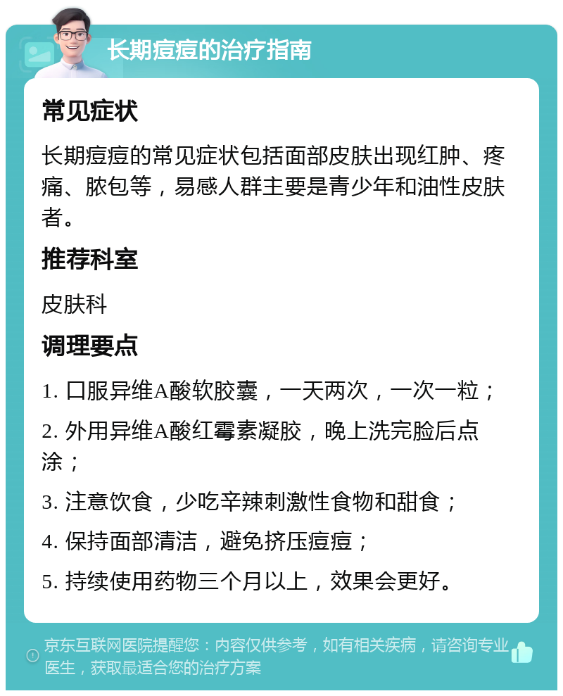 长期痘痘的治疗指南 常见症状 长期痘痘的常见症状包括面部皮肤出现红肿、疼痛、脓包等，易感人群主要是青少年和油性皮肤者。 推荐科室 皮肤科 调理要点 1. 口服异维A酸软胶囊，一天两次，一次一粒； 2. 外用异维A酸红霉素凝胶，晚上洗完脸后点涂； 3. 注意饮食，少吃辛辣刺激性食物和甜食； 4. 保持面部清洁，避免挤压痘痘； 5. 持续使用药物三个月以上，效果会更好。