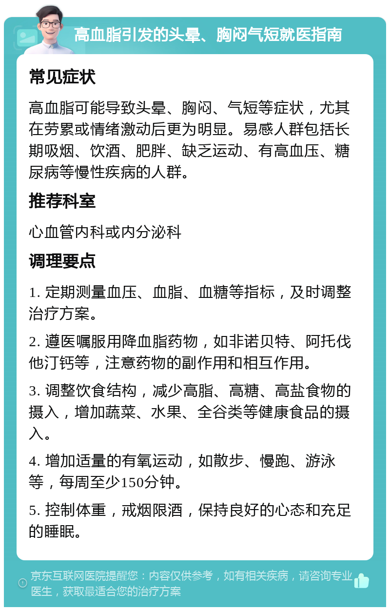 高血脂引发的头晕、胸闷气短就医指南 常见症状 高血脂可能导致头晕、胸闷、气短等症状，尤其在劳累或情绪激动后更为明显。易感人群包括长期吸烟、饮酒、肥胖、缺乏运动、有高血压、糖尿病等慢性疾病的人群。 推荐科室 心血管内科或内分泌科 调理要点 1. 定期测量血压、血脂、血糖等指标，及时调整治疗方案。 2. 遵医嘱服用降血脂药物，如非诺贝特、阿托伐他汀钙等，注意药物的副作用和相互作用。 3. 调整饮食结构，减少高脂、高糖、高盐食物的摄入，增加蔬菜、水果、全谷类等健康食品的摄入。 4. 增加适量的有氧运动，如散步、慢跑、游泳等，每周至少150分钟。 5. 控制体重，戒烟限酒，保持良好的心态和充足的睡眠。