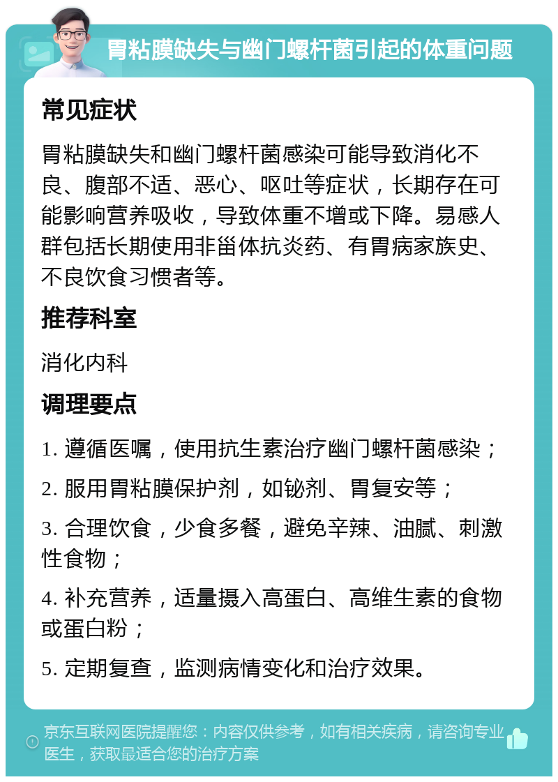 胃粘膜缺失与幽门螺杆菌引起的体重问题 常见症状 胃粘膜缺失和幽门螺杆菌感染可能导致消化不良、腹部不适、恶心、呕吐等症状，长期存在可能影响营养吸收，导致体重不增或下降。易感人群包括长期使用非甾体抗炎药、有胃病家族史、不良饮食习惯者等。 推荐科室 消化内科 调理要点 1. 遵循医嘱，使用抗生素治疗幽门螺杆菌感染； 2. 服用胃粘膜保护剂，如铋剂、胃复安等； 3. 合理饮食，少食多餐，避免辛辣、油腻、刺激性食物； 4. 补充营养，适量摄入高蛋白、高维生素的食物或蛋白粉； 5. 定期复查，监测病情变化和治疗效果。