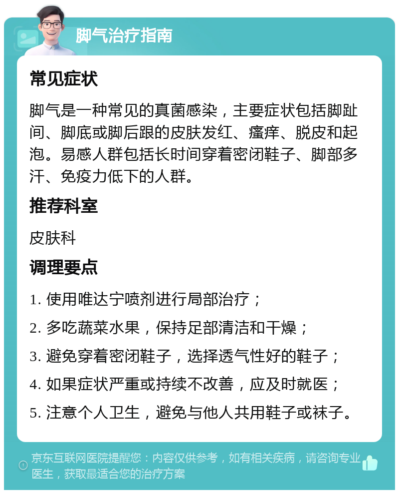 脚气治疗指南 常见症状 脚气是一种常见的真菌感染，主要症状包括脚趾间、脚底或脚后跟的皮肤发红、瘙痒、脱皮和起泡。易感人群包括长时间穿着密闭鞋子、脚部多汗、免疫力低下的人群。 推荐科室 皮肤科 调理要点 1. 使用唯达宁喷剂进行局部治疗； 2. 多吃蔬菜水果，保持足部清洁和干燥； 3. 避免穿着密闭鞋子，选择透气性好的鞋子； 4. 如果症状严重或持续不改善，应及时就医； 5. 注意个人卫生，避免与他人共用鞋子或袜子。