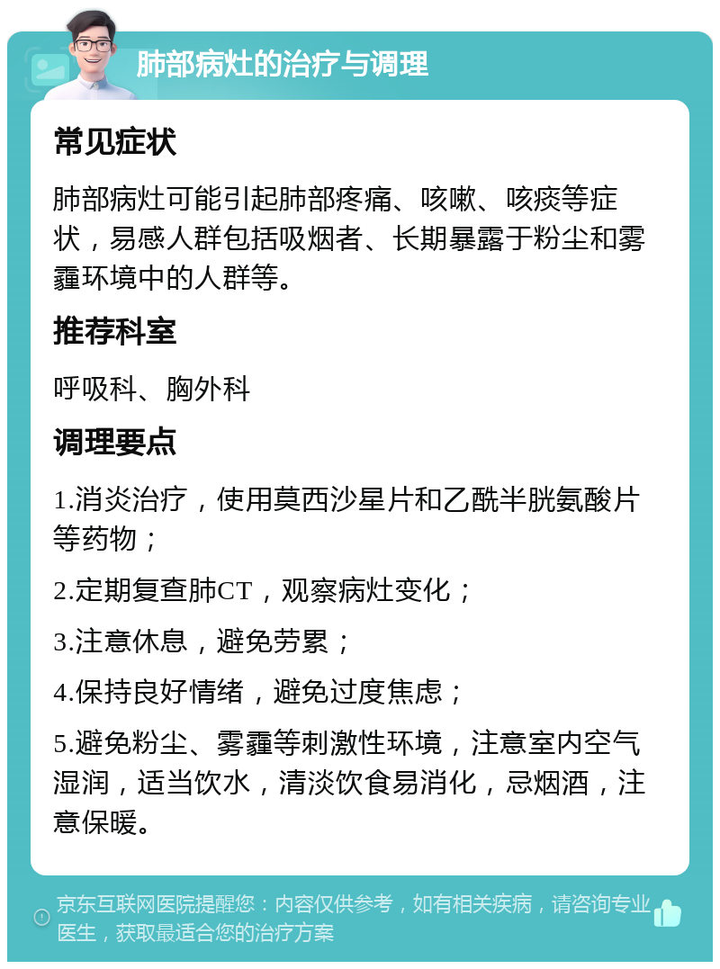 肺部病灶的治疗与调理 常见症状 肺部病灶可能引起肺部疼痛、咳嗽、咳痰等症状，易感人群包括吸烟者、长期暴露于粉尘和雾霾环境中的人群等。 推荐科室 呼吸科、胸外科 调理要点 1.消炎治疗，使用莫西沙星片和乙酰半胱氨酸片等药物； 2.定期复查肺CT，观察病灶变化； 3.注意休息，避免劳累； 4.保持良好情绪，避免过度焦虑； 5.避免粉尘、雾霾等刺激性环境，注意室内空气湿润，适当饮水，清淡饮食易消化，忌烟酒，注意保暖。