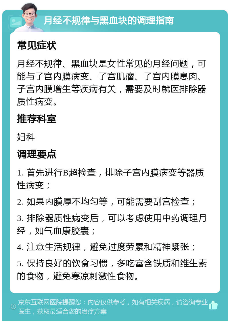 月经不规律与黑血块的调理指南 常见症状 月经不规律、黑血块是女性常见的月经问题，可能与子宫内膜病变、子宫肌瘤、子宫内膜息肉、子宫内膜增生等疾病有关，需要及时就医排除器质性病变。 推荐科室 妇科 调理要点 1. 首先进行B超检查，排除子宫内膜病变等器质性病变； 2. 如果内膜厚不均匀等，可能需要刮宫检查； 3. 排除器质性病变后，可以考虑使用中药调理月经，如气血康胶囊； 4. 注意生活规律，避免过度劳累和精神紧张； 5. 保持良好的饮食习惯，多吃富含铁质和维生素的食物，避免寒凉刺激性食物。