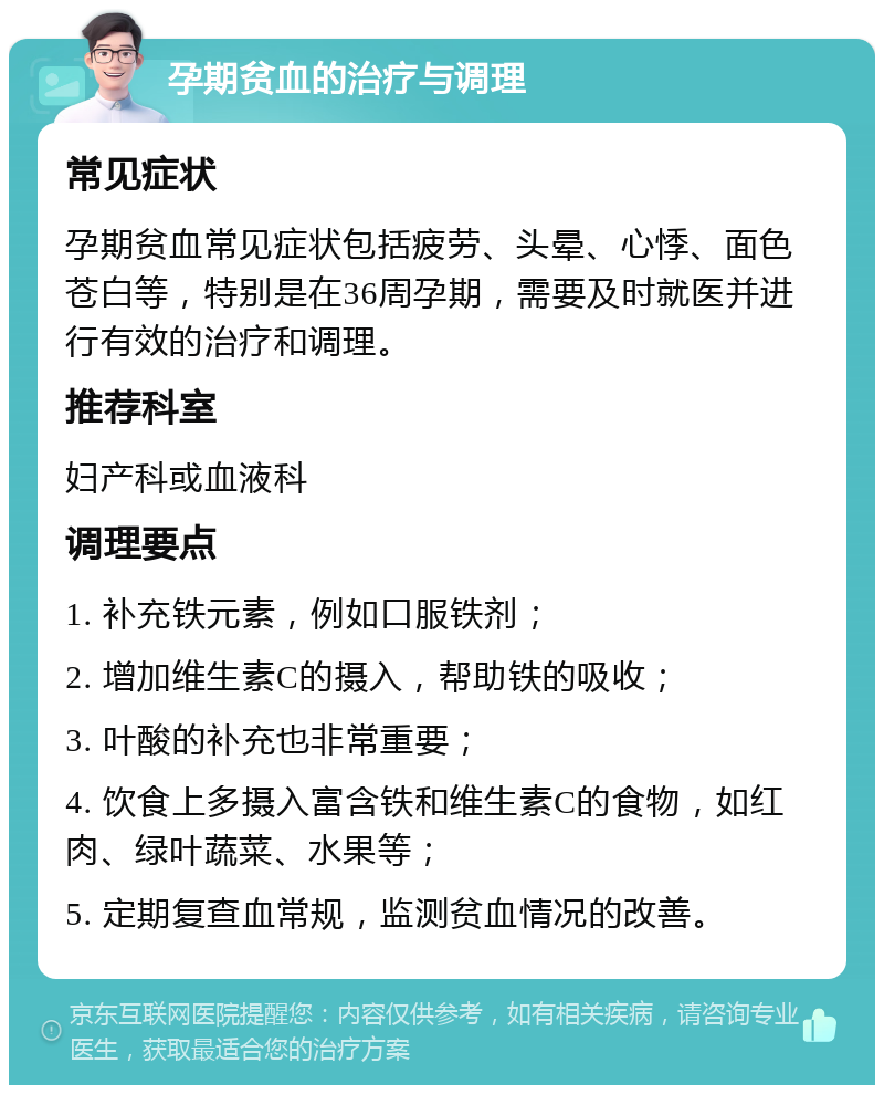 孕期贫血的治疗与调理 常见症状 孕期贫血常见症状包括疲劳、头晕、心悸、面色苍白等，特别是在36周孕期，需要及时就医并进行有效的治疗和调理。 推荐科室 妇产科或血液科 调理要点 1. 补充铁元素，例如口服铁剂； 2. 增加维生素C的摄入，帮助铁的吸收； 3. 叶酸的补充也非常重要； 4. 饮食上多摄入富含铁和维生素C的食物，如红肉、绿叶蔬菜、水果等； 5. 定期复查血常规，监测贫血情况的改善。