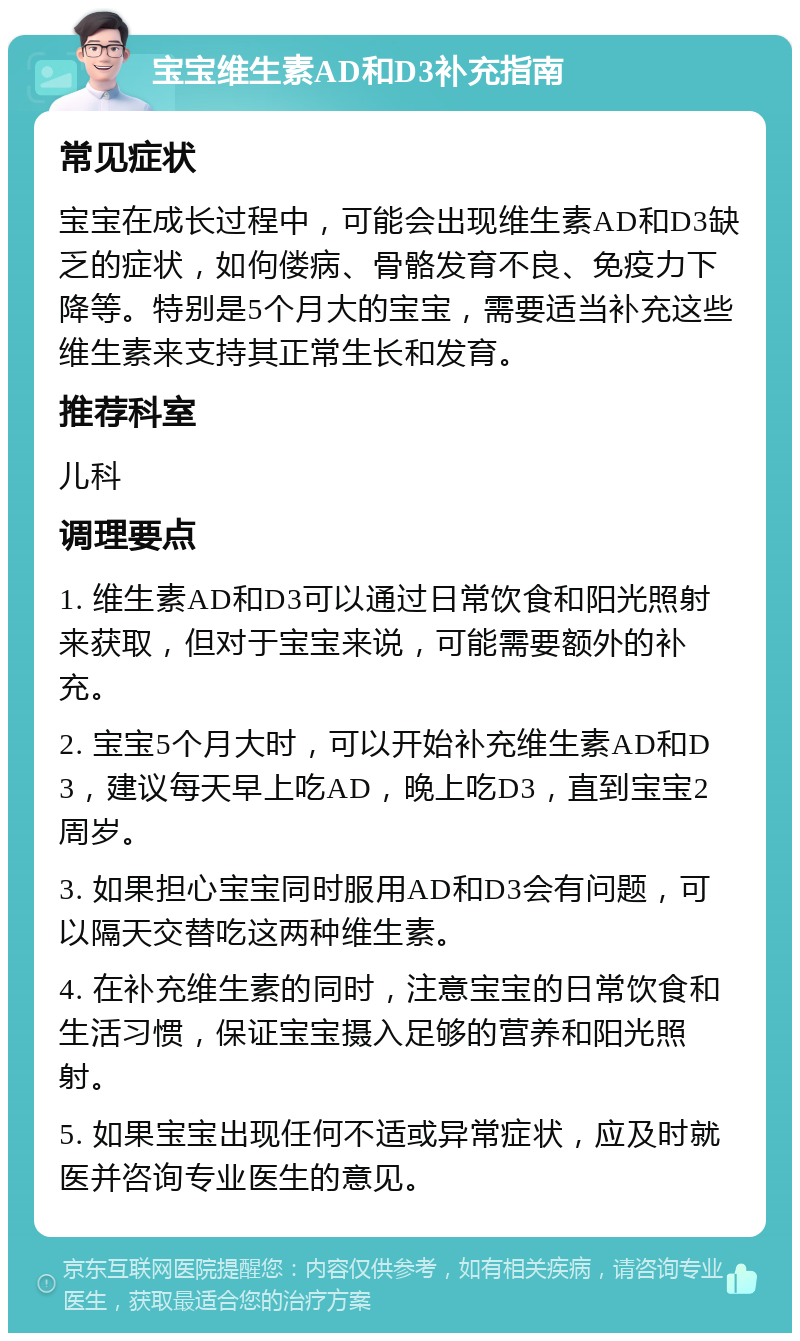 宝宝维生素AD和D3补充指南 常见症状 宝宝在成长过程中，可能会出现维生素AD和D3缺乏的症状，如佝偻病、骨骼发育不良、免疫力下降等。特别是5个月大的宝宝，需要适当补充这些维生素来支持其正常生长和发育。 推荐科室 儿科 调理要点 1. 维生素AD和D3可以通过日常饮食和阳光照射来获取，但对于宝宝来说，可能需要额外的补充。 2. 宝宝5个月大时，可以开始补充维生素AD和D3，建议每天早上吃AD，晚上吃D3，直到宝宝2周岁。 3. 如果担心宝宝同时服用AD和D3会有问题，可以隔天交替吃这两种维生素。 4. 在补充维生素的同时，注意宝宝的日常饮食和生活习惯，保证宝宝摄入足够的营养和阳光照射。 5. 如果宝宝出现任何不适或异常症状，应及时就医并咨询专业医生的意见。