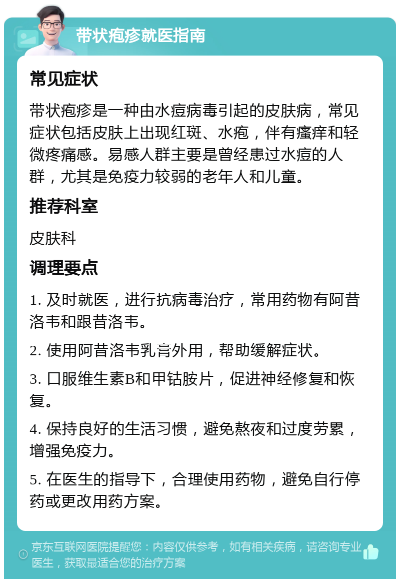 带状疱疹就医指南 常见症状 带状疱疹是一种由水痘病毒引起的皮肤病，常见症状包括皮肤上出现红斑、水疱，伴有瘙痒和轻微疼痛感。易感人群主要是曾经患过水痘的人群，尤其是免疫力较弱的老年人和儿童。 推荐科室 皮肤科 调理要点 1. 及时就医，进行抗病毒治疗，常用药物有阿昔洛韦和跟昔洛韦。 2. 使用阿昔洛韦乳膏外用，帮助缓解症状。 3. 口服维生素B和甲钴胺片，促进神经修复和恢复。 4. 保持良好的生活习惯，避免熬夜和过度劳累，增强免疫力。 5. 在医生的指导下，合理使用药物，避免自行停药或更改用药方案。