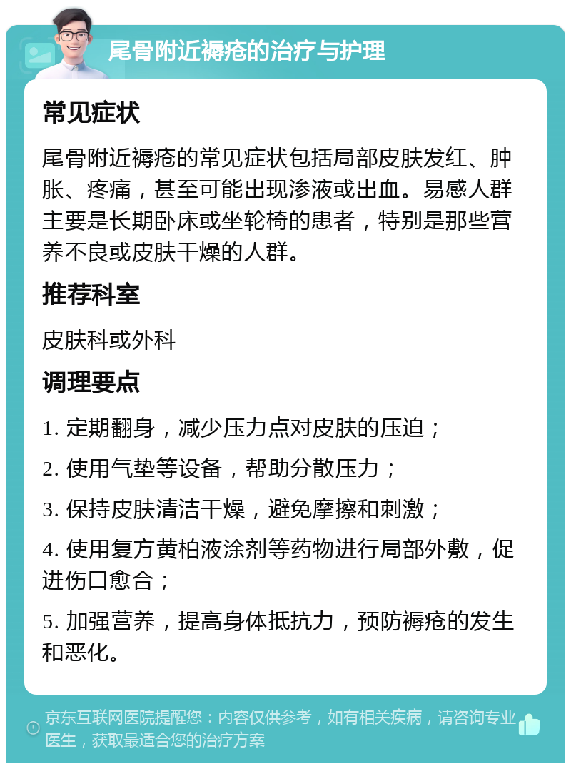 尾骨附近褥疮的治疗与护理 常见症状 尾骨附近褥疮的常见症状包括局部皮肤发红、肿胀、疼痛，甚至可能出现渗液或出血。易感人群主要是长期卧床或坐轮椅的患者，特别是那些营养不良或皮肤干燥的人群。 推荐科室 皮肤科或外科 调理要点 1. 定期翻身，减少压力点对皮肤的压迫； 2. 使用气垫等设备，帮助分散压力； 3. 保持皮肤清洁干燥，避免摩擦和刺激； 4. 使用复方黄柏液涂剂等药物进行局部外敷，促进伤口愈合； 5. 加强营养，提高身体抵抗力，预防褥疮的发生和恶化。