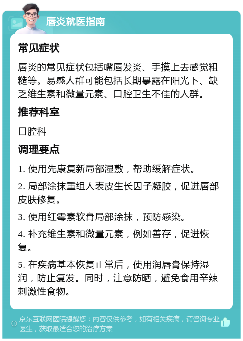 唇炎就医指南 常见症状 唇炎的常见症状包括嘴唇发炎、手摸上去感觉粗糙等。易感人群可能包括长期暴露在阳光下、缺乏维生素和微量元素、口腔卫生不佳的人群。 推荐科室 口腔科 调理要点 1. 使用先康复新局部湿敷，帮助缓解症状。 2. 局部涂抹重组人表皮生长因子凝胶，促进唇部皮肤修复。 3. 使用红霉素软膏局部涂抹，预防感染。 4. 补充维生素和微量元素，例如善存，促进恢复。 5. 在疾病基本恢复正常后，使用润唇膏保持湿润，防止复发。同时，注意防晒，避免食用辛辣刺激性食物。