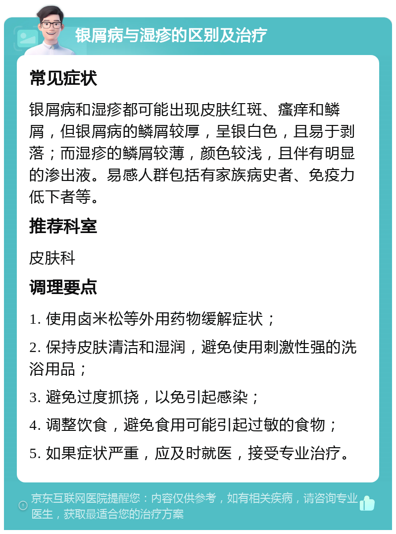 银屑病与湿疹的区别及治疗 常见症状 银屑病和湿疹都可能出现皮肤红斑、瘙痒和鳞屑，但银屑病的鳞屑较厚，呈银白色，且易于剥落；而湿疹的鳞屑较薄，颜色较浅，且伴有明显的渗出液。易感人群包括有家族病史者、免疫力低下者等。 推荐科室 皮肤科 调理要点 1. 使用卤米松等外用药物缓解症状； 2. 保持皮肤清洁和湿润，避免使用刺激性强的洗浴用品； 3. 避免过度抓挠，以免引起感染； 4. 调整饮食，避免食用可能引起过敏的食物； 5. 如果症状严重，应及时就医，接受专业治疗。