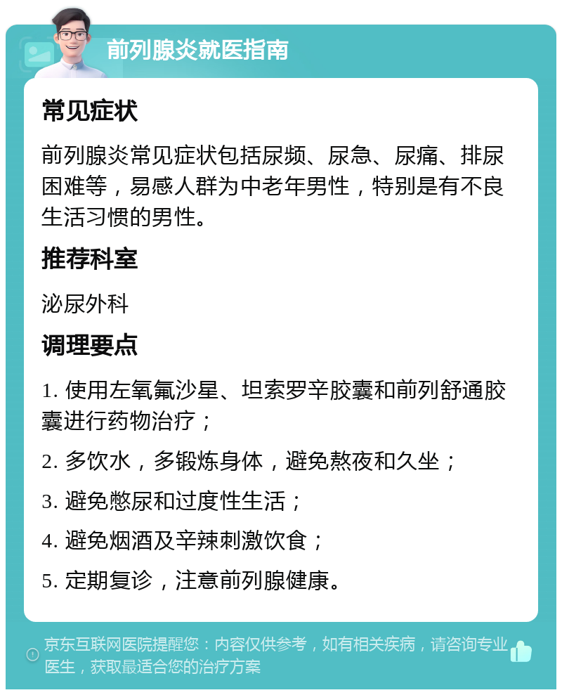 前列腺炎就医指南 常见症状 前列腺炎常见症状包括尿频、尿急、尿痛、排尿困难等，易感人群为中老年男性，特别是有不良生活习惯的男性。 推荐科室 泌尿外科 调理要点 1. 使用左氧氟沙星、坦索罗辛胶囊和前列舒通胶囊进行药物治疗； 2. 多饮水，多锻炼身体，避免熬夜和久坐； 3. 避免憋尿和过度性生活； 4. 避免烟酒及辛辣刺激饮食； 5. 定期复诊，注意前列腺健康。