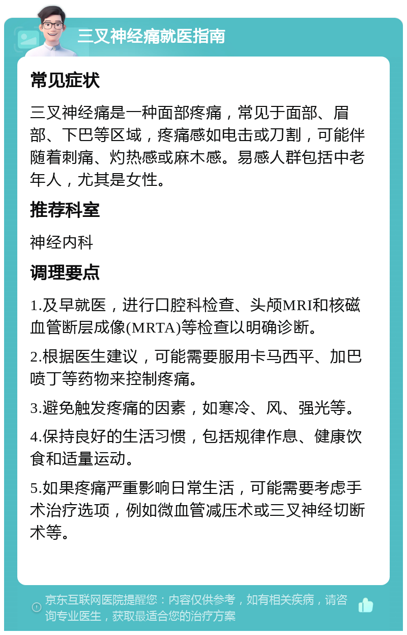 三叉神经痛就医指南 常见症状 三叉神经痛是一种面部疼痛，常见于面部、眉部、下巴等区域，疼痛感如电击或刀割，可能伴随着刺痛、灼热感或麻木感。易感人群包括中老年人，尤其是女性。 推荐科室 神经内科 调理要点 1.及早就医，进行口腔科检查、头颅MRI和核磁血管断层成像(MRTA)等检查以明确诊断。 2.根据医生建议，可能需要服用卡马西平、加巴喷丁等药物来控制疼痛。 3.避免触发疼痛的因素，如寒冷、风、强光等。 4.保持良好的生活习惯，包括规律作息、健康饮食和适量运动。 5.如果疼痛严重影响日常生活，可能需要考虑手术治疗选项，例如微血管减压术或三叉神经切断术等。