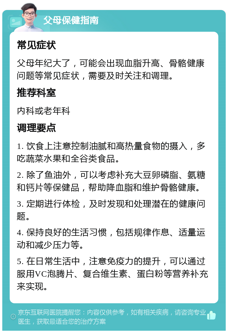 父母保健指南 常见症状 父母年纪大了，可能会出现血脂升高、骨骼健康问题等常见症状，需要及时关注和调理。 推荐科室 内科或老年科 调理要点 1. 饮食上注意控制油腻和高热量食物的摄入，多吃蔬菜水果和全谷类食品。 2. 除了鱼油外，可以考虑补充大豆卵磷脂、氨糖和钙片等保健品，帮助降血脂和维护骨骼健康。 3. 定期进行体检，及时发现和处理潜在的健康问题。 4. 保持良好的生活习惯，包括规律作息、适量运动和减少压力等。 5. 在日常生活中，注意免疫力的提升，可以通过服用VC泡腾片、复合维生素、蛋白粉等营养补充来实现。