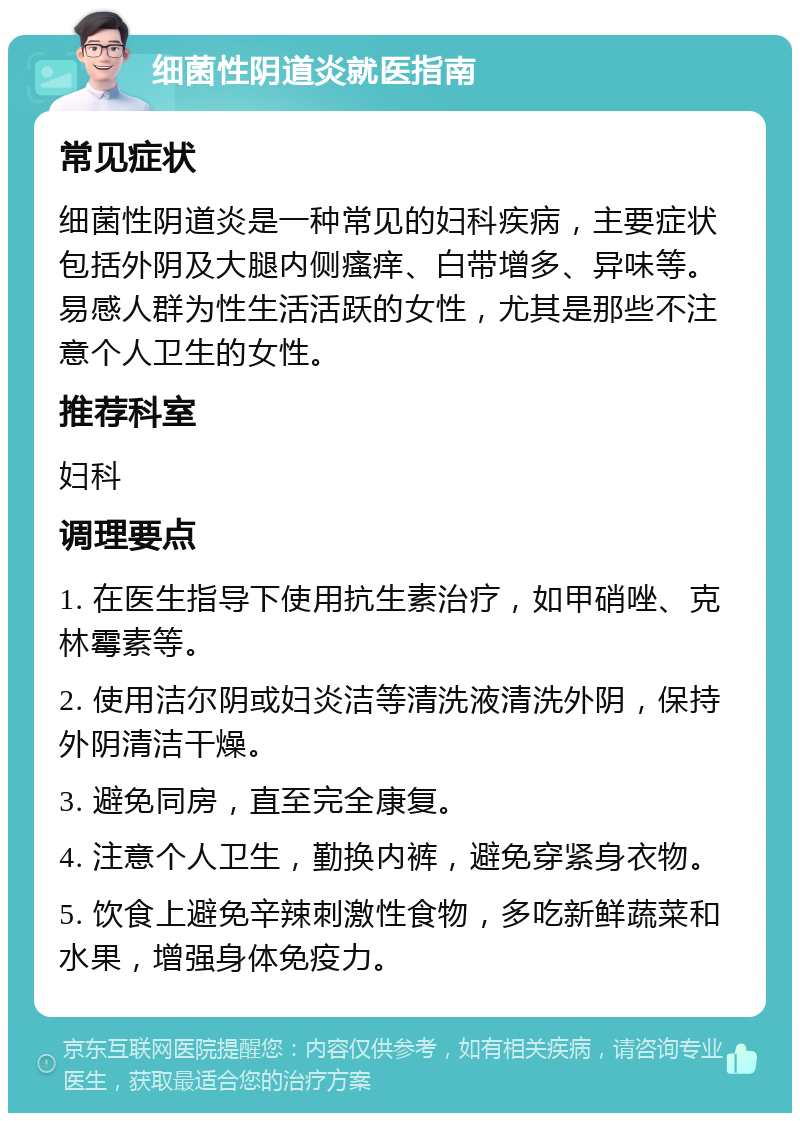 细菌性阴道炎就医指南 常见症状 细菌性阴道炎是一种常见的妇科疾病，主要症状包括外阴及大腿内侧瘙痒、白带增多、异味等。易感人群为性生活活跃的女性，尤其是那些不注意个人卫生的女性。 推荐科室 妇科 调理要点 1. 在医生指导下使用抗生素治疗，如甲硝唑、克林霉素等。 2. 使用洁尔阴或妇炎洁等清洗液清洗外阴，保持外阴清洁干燥。 3. 避免同房，直至完全康复。 4. 注意个人卫生，勤换内裤，避免穿紧身衣物。 5. 饮食上避免辛辣刺激性食物，多吃新鲜蔬菜和水果，增强身体免疫力。