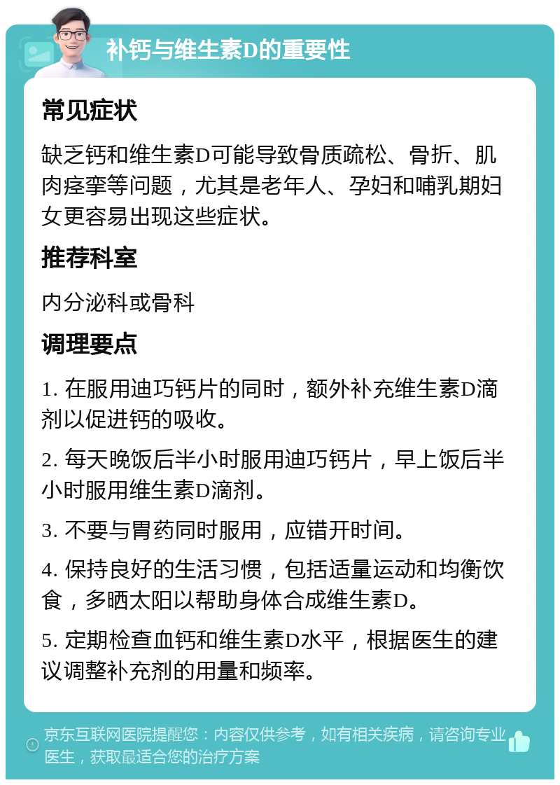 补钙与维生素D的重要性 常见症状 缺乏钙和维生素D可能导致骨质疏松、骨折、肌肉痉挛等问题，尤其是老年人、孕妇和哺乳期妇女更容易出现这些症状。 推荐科室 内分泌科或骨科 调理要点 1. 在服用迪巧钙片的同时，额外补充维生素D滴剂以促进钙的吸收。 2. 每天晚饭后半小时服用迪巧钙片，早上饭后半小时服用维生素D滴剂。 3. 不要与胃药同时服用，应错开时间。 4. 保持良好的生活习惯，包括适量运动和均衡饮食，多晒太阳以帮助身体合成维生素D。 5. 定期检查血钙和维生素D水平，根据医生的建议调整补充剂的用量和频率。