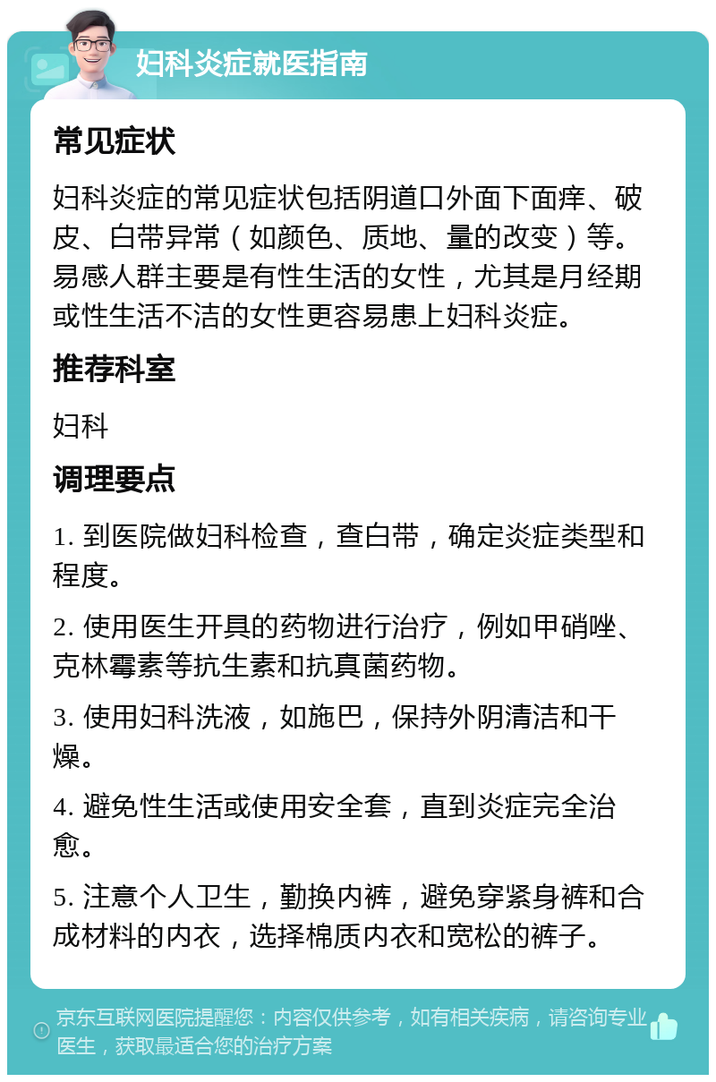 妇科炎症就医指南 常见症状 妇科炎症的常见症状包括阴道口外面下面痒、破皮、白带异常（如颜色、质地、量的改变）等。易感人群主要是有性生活的女性，尤其是月经期或性生活不洁的女性更容易患上妇科炎症。 推荐科室 妇科 调理要点 1. 到医院做妇科检查，查白带，确定炎症类型和程度。 2. 使用医生开具的药物进行治疗，例如甲硝唑、克林霉素等抗生素和抗真菌药物。 3. 使用妇科洗液，如施巴，保持外阴清洁和干燥。 4. 避免性生活或使用安全套，直到炎症完全治愈。 5. 注意个人卫生，勤换内裤，避免穿紧身裤和合成材料的内衣，选择棉质内衣和宽松的裤子。