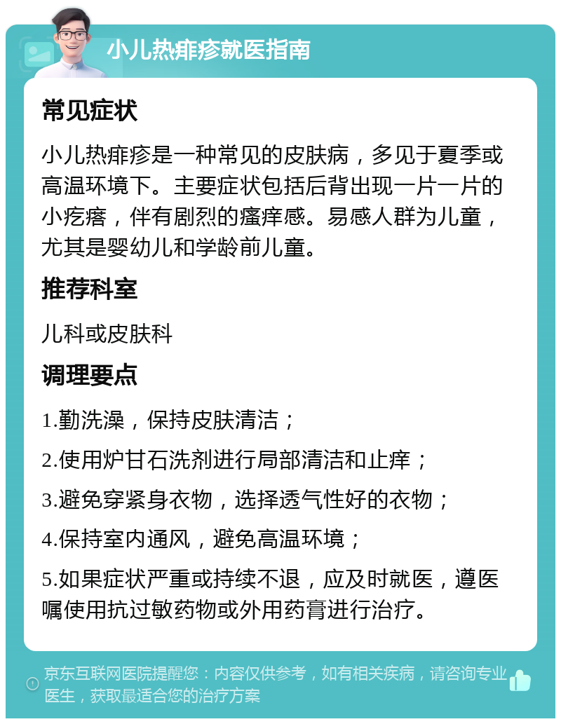 小儿热痱疹就医指南 常见症状 小儿热痱疹是一种常见的皮肤病，多见于夏季或高温环境下。主要症状包括后背出现一片一片的小疙瘩，伴有剧烈的瘙痒感。易感人群为儿童，尤其是婴幼儿和学龄前儿童。 推荐科室 儿科或皮肤科 调理要点 1.勤洗澡，保持皮肤清洁； 2.使用炉甘石洗剂进行局部清洁和止痒； 3.避免穿紧身衣物，选择透气性好的衣物； 4.保持室内通风，避免高温环境； 5.如果症状严重或持续不退，应及时就医，遵医嘱使用抗过敏药物或外用药膏进行治疗。