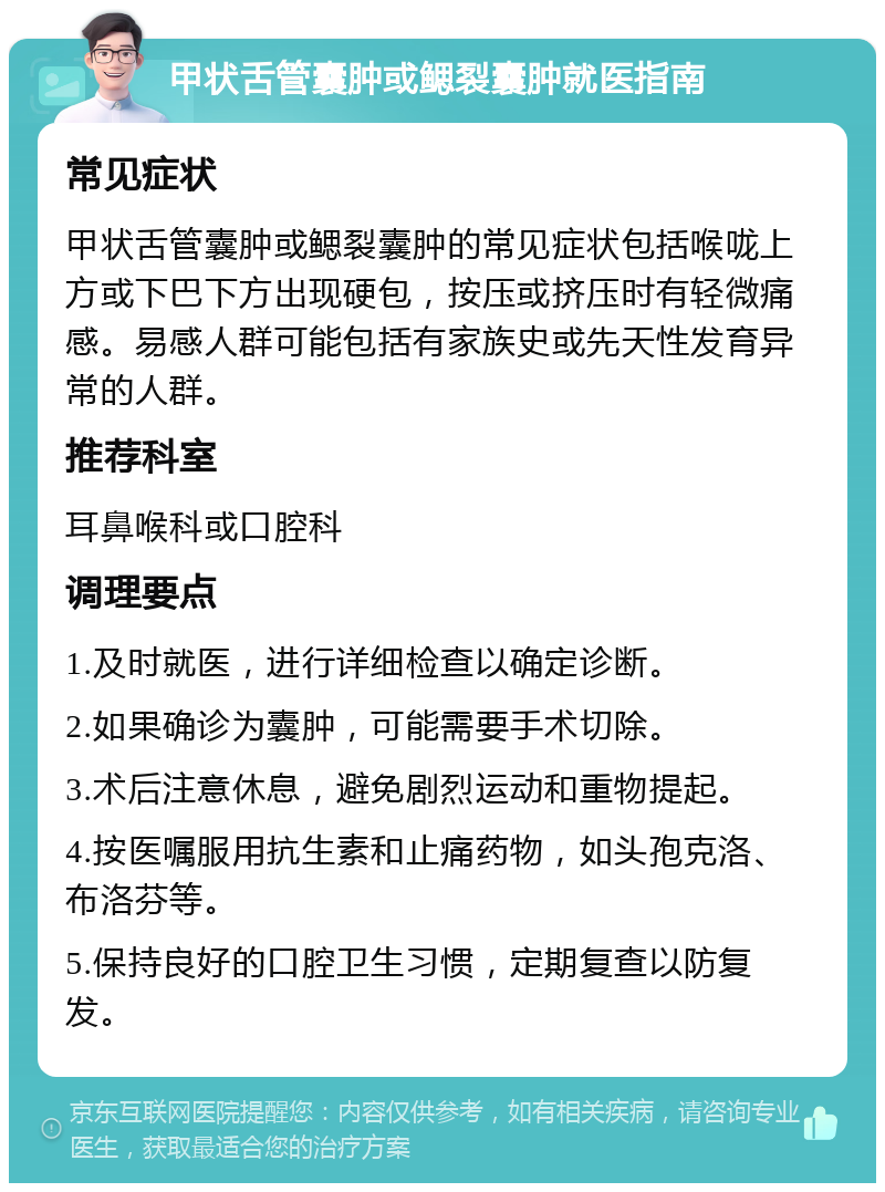 甲状舌管囊肿或鳃裂囊肿就医指南 常见症状 甲状舌管囊肿或鳃裂囊肿的常见症状包括喉咙上方或下巴下方出现硬包，按压或挤压时有轻微痛感。易感人群可能包括有家族史或先天性发育异常的人群。 推荐科室 耳鼻喉科或口腔科 调理要点 1.及时就医，进行详细检查以确定诊断。 2.如果确诊为囊肿，可能需要手术切除。 3.术后注意休息，避免剧烈运动和重物提起。 4.按医嘱服用抗生素和止痛药物，如头孢克洛、布洛芬等。 5.保持良好的口腔卫生习惯，定期复查以防复发。