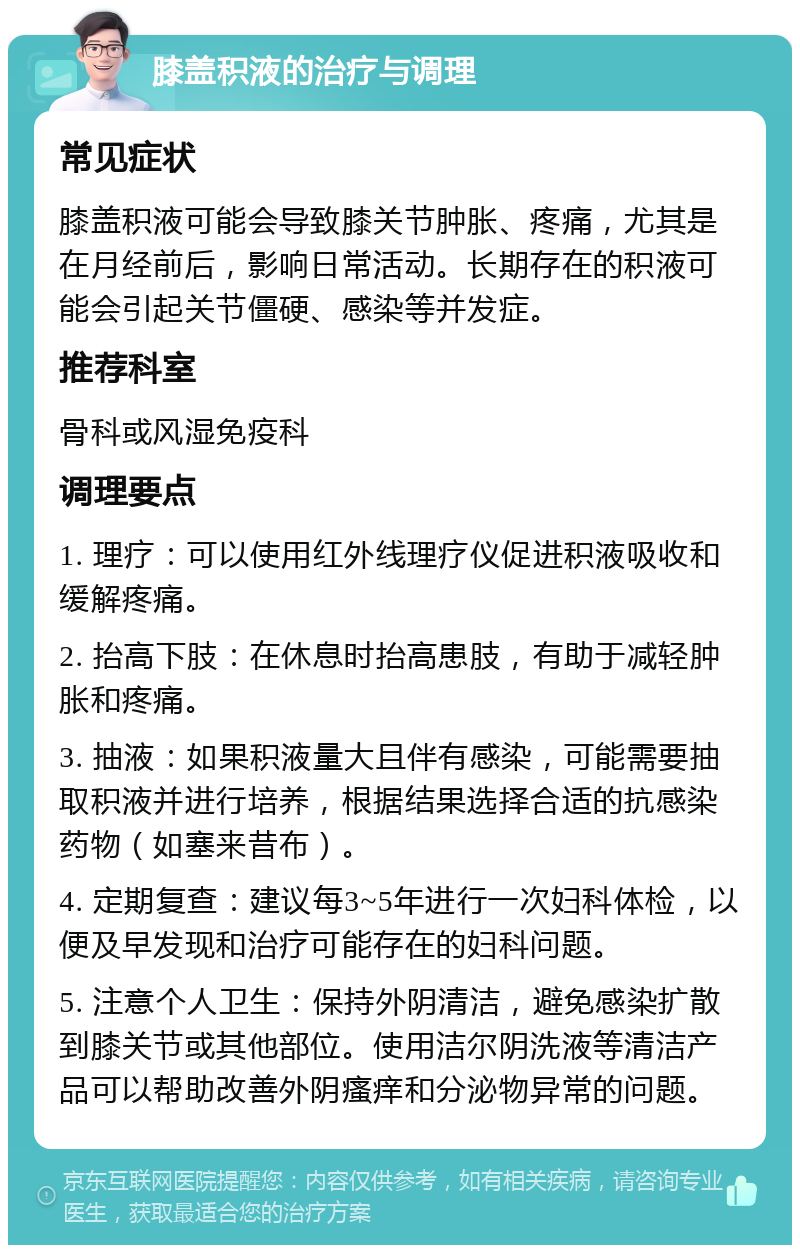 膝盖积液的治疗与调理 常见症状 膝盖积液可能会导致膝关节肿胀、疼痛，尤其是在月经前后，影响日常活动。长期存在的积液可能会引起关节僵硬、感染等并发症。 推荐科室 骨科或风湿免疫科 调理要点 1. 理疗：可以使用红外线理疗仪促进积液吸收和缓解疼痛。 2. 抬高下肢：在休息时抬高患肢，有助于减轻肿胀和疼痛。 3. 抽液：如果积液量大且伴有感染，可能需要抽取积液并进行培养，根据结果选择合适的抗感染药物（如塞来昔布）。 4. 定期复查：建议每3~5年进行一次妇科体检，以便及早发现和治疗可能存在的妇科问题。 5. 注意个人卫生：保持外阴清洁，避免感染扩散到膝关节或其他部位。使用洁尔阴洗液等清洁产品可以帮助改善外阴瘙痒和分泌物异常的问题。