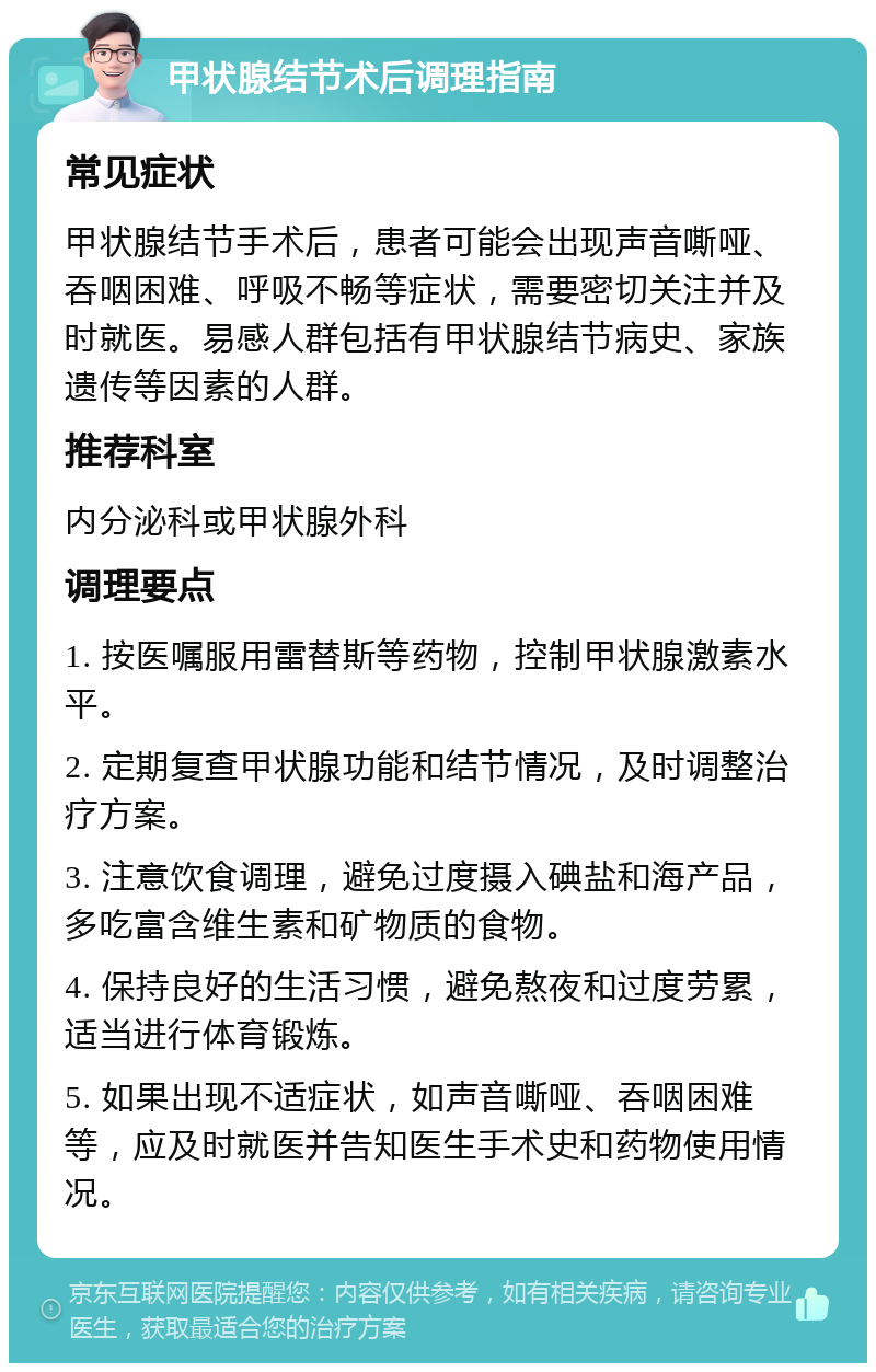 甲状腺结节术后调理指南 常见症状 甲状腺结节手术后，患者可能会出现声音嘶哑、吞咽困难、呼吸不畅等症状，需要密切关注并及时就医。易感人群包括有甲状腺结节病史、家族遗传等因素的人群。 推荐科室 内分泌科或甲状腺外科 调理要点 1. 按医嘱服用雷替斯等药物，控制甲状腺激素水平。 2. 定期复查甲状腺功能和结节情况，及时调整治疗方案。 3. 注意饮食调理，避免过度摄入碘盐和海产品，多吃富含维生素和矿物质的食物。 4. 保持良好的生活习惯，避免熬夜和过度劳累，适当进行体育锻炼。 5. 如果出现不适症状，如声音嘶哑、吞咽困难等，应及时就医并告知医生手术史和药物使用情况。