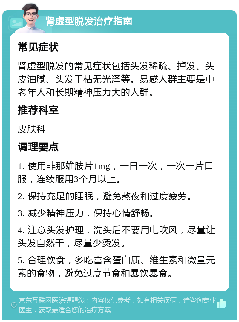 肾虚型脱发治疗指南 常见症状 肾虚型脱发的常见症状包括头发稀疏、掉发、头皮油腻、头发干枯无光泽等。易感人群主要是中老年人和长期精神压力大的人群。 推荐科室 皮肤科 调理要点 1. 使用非那雄胺片1mg，一日一次，一次一片口服，连续服用3个月以上。 2. 保持充足的睡眠，避免熬夜和过度疲劳。 3. 减少精神压力，保持心情舒畅。 4. 注意头发护理，洗头后不要用电吹风，尽量让头发自然干，尽量少烫发。 5. 合理饮食，多吃富含蛋白质、维生素和微量元素的食物，避免过度节食和暴饮暴食。