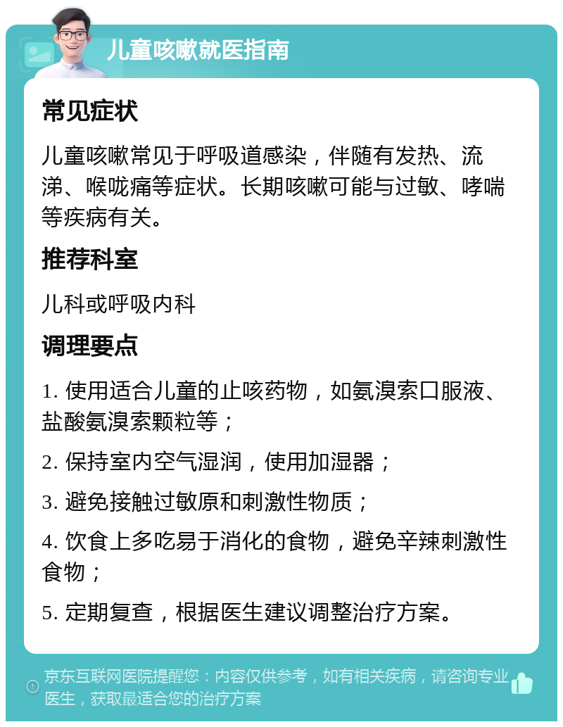 儿童咳嗽就医指南 常见症状 儿童咳嗽常见于呼吸道感染，伴随有发热、流涕、喉咙痛等症状。长期咳嗽可能与过敏、哮喘等疾病有关。 推荐科室 儿科或呼吸内科 调理要点 1. 使用适合儿童的止咳药物，如氨溴索口服液、盐酸氨溴索颗粒等； 2. 保持室内空气湿润，使用加湿器； 3. 避免接触过敏原和刺激性物质； 4. 饮食上多吃易于消化的食物，避免辛辣刺激性食物； 5. 定期复查，根据医生建议调整治疗方案。